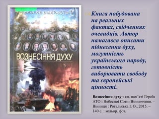 Вознесіння духу : кн. пам’яті Героїв
АТО і Небесної Сотні Вінниччини. –
Вінниця : Рогальська І. О., 2015. –
140 с. : кольор. фот.
Книга побудована
на реальних
фактах, свідченнях
очевидців. Автор
намагався описати
піднесення духу,
могутність
українського народу,
готовність
виборювати свободу
та європейські
цінності.
 