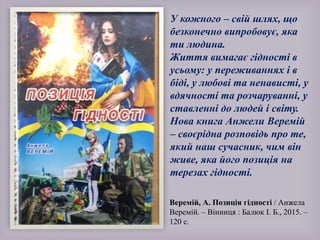 Веремій, А. Позиція гідності / Анжела
Веремій. – Вінниця : Балюк І. Б., 2015. –
120 с.
У кожного – свій шлях, що
безконечно випробовує, яка
ти людина.
Життя вимагає гідності в
усьому: у переживаннях і в
біді, у любові та ненависті, у
вдячності та розчаруванні, у
ставленні до людей і світу.
Нова книга Анжели Веремій
– своєрідна розповідь про те,
який наш сучасник, чим він
живе, яка його позиція на
терезах гідності.
 