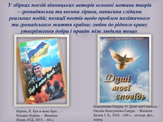 
Корінь, К. Був в мене брат… /
Кіндрат Корінь. – Вінниця :
Нілан-ЛТД, 2015. – 64 с.
У збірках поезій вінницьких авторів основні мотиви творів
– громадянська та воєнна лірика, написана слідами
реальних подій; позиції поетів щодо проблем політичного
та громадського життя країни; любов до рідного краю;
утвердження добра і правди між людьми тощо.
Ковтуненко-Гавура, О. Душі моєї сповідь /
Оксана Ковтуненко-Гавура. – Вінниця :
Балюк І. Б., 2016. –104 с. : кольор. фот.,
портр.
 
