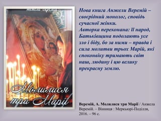 Веремій, А. Молилися три Марії / Анжела
Веремій. – Вінниця : Меркьюрі-Поділля,
2016. – 96 с.
Нова книга Анжели Веремій –
своєрідний монолог, сповідь
сучасної жінки.
Авторка переконана: її народ,
Батьківщина подолають усе
зло і біду, бо за ними – правда і
сила молитви трьох Марій, які
споконвіку тримають світ
наш, людину і цю велику
прекрасну землю.
 