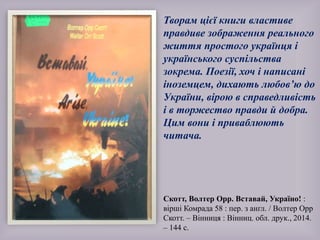Творам цієї книги властиве
правдиве зображення реального
життя простого українця і
українського суспільства
зокрема. Поезії, хоч і написані
іноземцем, дихають любов’ю до
України, вірою в справедливість
і в торжество правди й добра.
Цим вони і приваблюють
читача.
Скотт, Волтер Орр. Вставай, Україно! :
вірші Комрада 58 : пер. з англ. / Волтер Орр
Скотт. – Вінниця : Вінниц. обл. друк., 2014.
– 144 с.
 