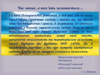 
 Віртуальний перегляд
підготувала
 бібліограф І категорії
відділу краєзнавства
І. А. Шейкіна
Час минає, а пам’ять залишається…
І в часи Помаранчевої революції, й дев’ять літ по тому
народ обрав справжню свободу – навіть те, що другий
здвиг був позначений і кров’ю, й жертвами, не зупинило
українців у їхньому європейському виборі. Тому це ще й
день пам’яті про Героїв Небесної Сотні й тих
відчайдушних звитяжців, котрі нині гинуть,
виборюючи незалежність та територіальну цілісність
нашої держави на фронтах ООС (АТО). Це й
нагадування кожному з нас про потребу внутрішньої
свободи й гідності як запоруки істинного визволення.
 