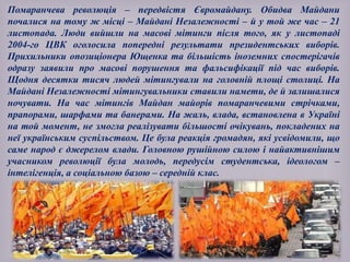 Помаранчева революція – передвістя Євромайдану. Обидва Майдани
почалися на тому ж місці – Майдані Незалежності – й у той же час – 21
листопада. Люди вийшли на масові мітинги після того, як у листопаді
2004-го ЦВК оголосила попередні результати президентських виборів.
Прихильники опозиціонера Ющенка та більшість іноземних спостерігачів
одразу заявили про масові порушення та фальсифікації під час виборів.
Щодня десятки тисяч людей мітингували на головній площі столиці. На
Майдані Незалежності мітингувальники ставили намети, де й залишалися
ночувати. На час мітингів Майдан майорів помаранчевими стрічками,
прапорами, шарфами та банерами. На жаль, влада, встановлена в Україні
на той момент, не змогла реалізувати більшості очікувань, покладених на
неї українським суспільством. Це була реакція громадян, які усвідомили, що
саме народ є джерелом влади. Головною рушійною силою і найактивнішим
учасником революції була молодь, передусім студентська, ідеологом –
інтелігенція, а соціальною базою – середній клас.
 