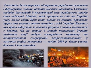 Революцію беззастережно підтримали українське селянство
і фермерство, значна частина міського населення. Символом
свободи, демократії й нескореності духу українського народу
став київський Майдан, який прикував до себе та України
увагу всього світу. Крім киян, щодня до столиці прибували
щораз нові десятки тисяч громадян з усієї України. Багато з
них брали відпустки за власний рахунок і навіть звільнялися
з роботи. Чи не вперше в історії незалежної України
політичні акції набули всенародного характеру та
безпрецедентної географічної репрезентативності: у
вуличних акціях листопада — грудня 2004 р. брало участь
близько 5 млн громадян.
 