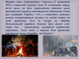 Вперше слово «Євромайдан» з’явилося 21 листопада
2016 в соціальній мережі. Саме 21 листопада, одразу
після того, як було оприлюднено рішення щодо
призупинення процесу підготовки до підписання Угоди
про асоціацію України з ЄС, в соціальних мережах
почали поширюватися заклики до людей вийти на
акції протесту. Того ж вечора на Майдан
Незалежності прийшло близько двох тисяч осіб.
Серед них – журналісти, громадські активісти,
студенти... Саме тоді, у перший день протесту,
народилося гасло «Україна – це Європа!».
 