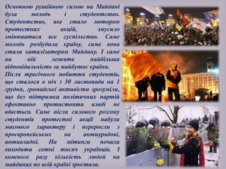 Основною рушійною силою на Майдані
була молодь і студентство.
Студентство, яке стало мотором
протестних акцій, змусило
змінюватися все суспільство. Саме
молодь розбудила країну, саме вона
стала каталізатором Майдану. І саме
на ній лежить найбільша
відповідальність за майбутнє країни.
Після трагічного побиття студентів,
що сталося в ніч з 30 листопада на 1
грудня, громадські активісти зрозуміли,
що без підтримки політичних партій
ефективно протистояти владі не
вдасться. Саме після силового розгону
студентів протестні акції набули
масового характеру і переросли з
проєвропейських на антиурядові,
антивладні. На мітинги почали
виходити сотні тисяч українців. І
кожного разу кількість людей на
майданах по всій країні зростала.
 