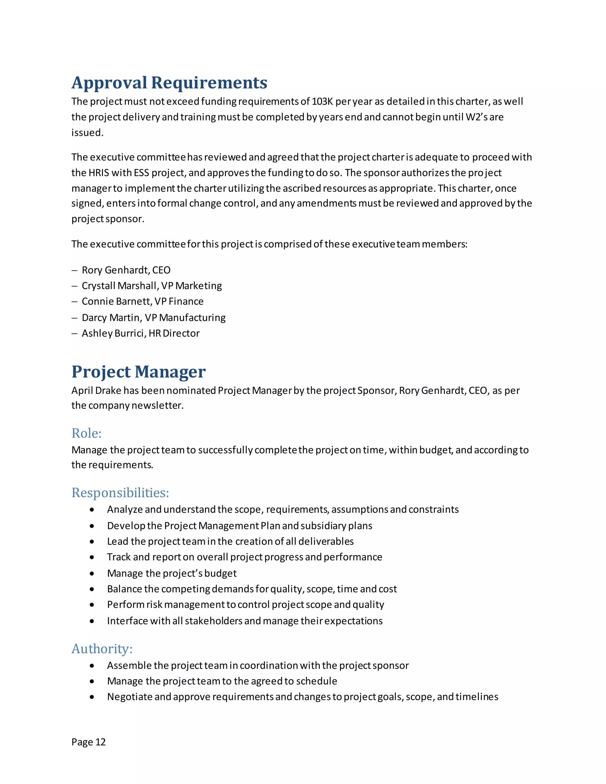 Page 12
Approval Requirements
The projectmust notexceedfundingrequirementsof 103K peryear as detailedinthischarter,aswell
the projectdeliveryandtrainingmustbe completedbyyearsendandcannotbeginuntil W2’sare
issued.
The executive committeehasreviewedandagreedthatthe projectcharterisadequate to proceed with
the HRIS withESS project,andapprovesthe fundingtodoso. The sponsorauthorizesthe project
managerto implementthe charterutilizingthe ascribedresourcesasappropriate.Thischarter,once
signed,entersintoformal change control,andanyamendmentsmustbe reviewedandapprovedbythe
projectsponsor.
The executive committeeforthis projectiscomprisedof these executiveteammembers:
 Rory Genhardt,CEO
 Crystall Marshall,VPMarketing
 Connie Barnett,VPFinance
 Darcy Martin, VPManufacturing
 AshleyBurrici,HRDirector
Project Manager
April Drake has beennominatedProjectManagerby the projectSponsor,RoryGenhardt,CEO, as per
the companynewsletter.
Role:
Manage the projectteamto successfullycompletethe projectontime,withinbudget,andaccordingto
the requirements.
Responsibilities:
 Analyze andunderstandthe scope, requirements,assumptionsandconstraints
 Developthe ProjectManagementPlanandsubsidiaryplans
 Lead the projectteaminthe creationof all deliverables
 Track and reporton overall projectprogressandperformance
 Manage the project’sbudget
 Balance the competingdemandsforquality,scope,time andcost
 Performriskmanagementtocontrol projectscope andquality
 Interface withall stakeholdersandmanage theirexpectations
Authority:
 Assemble the projectteamincoordinationwiththe projectsponsor
 Manage the projectteamto the agreedto schedule
 Negotiate andapprove requirementsandchangestoprojectgoals,scope,andtimelines
 