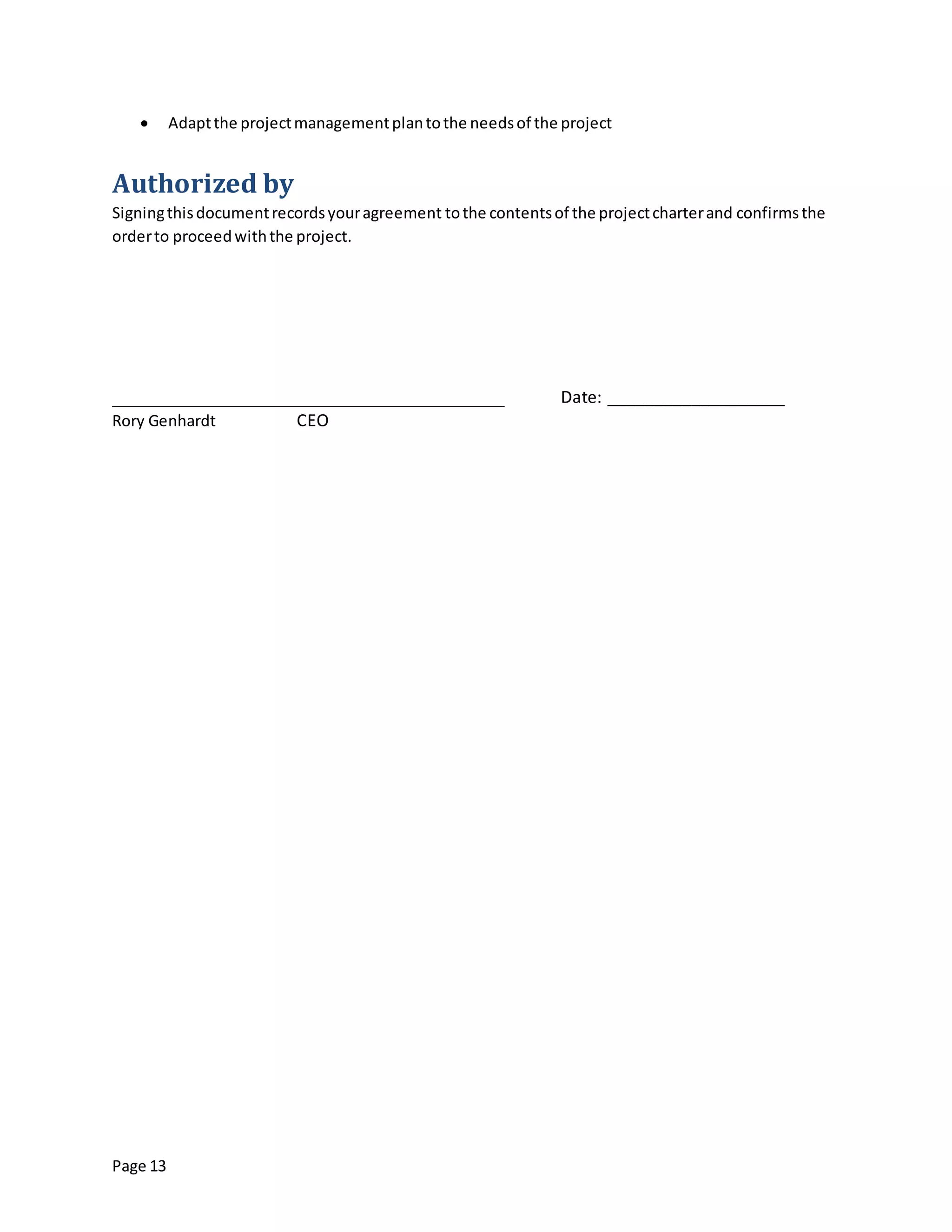Page 13
 Adaptthe projectmanagementplantothe needsof the project
Authorized by
Signingthisdocumentrecordsyouragreement tothe contentsof the projectcharterand confirmsthe
orderto proceedwiththe project.
__________________________________________ Date: ___________________
Rory Genhardt CEO
 