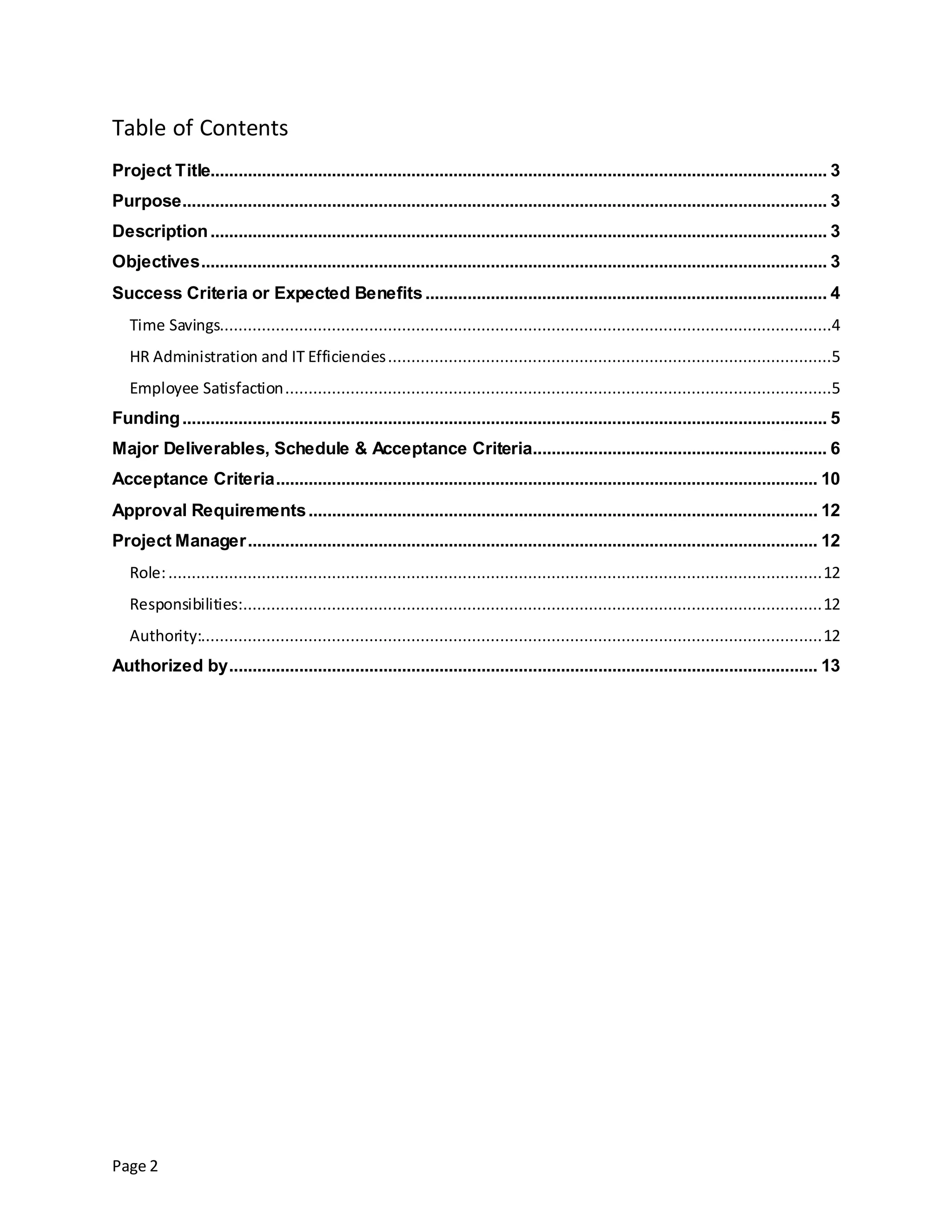 Page 2
Table of Contents
Project Title.................................................................................................................................... 3
Purpose.......................................................................................................................................... 3
Description.................................................................................................................................... 3
Objectives...................................................................................................................................... 3
Success Criteria or Expected Benefits...................................................................................... 4
Time Savings...................................................................................................................................4
HR Administration and IT Efficiencies...............................................................................................5
Employee Satisfaction.....................................................................................................................5
Funding.......................................................................................................................................... 5
Major Deliverables, Schedule & Acceptance Criteria............................................................... 6
Acceptance Criteria.................................................................................................................... 10
Approval Requirements............................................................................................................. 12
Project Manager.......................................................................................................................... 12
Role:............................................................................................................................................12
Responsibilities:............................................................................................................................12
Authority:.....................................................................................................................................12
Authorized by.............................................................................................................................. 13
 