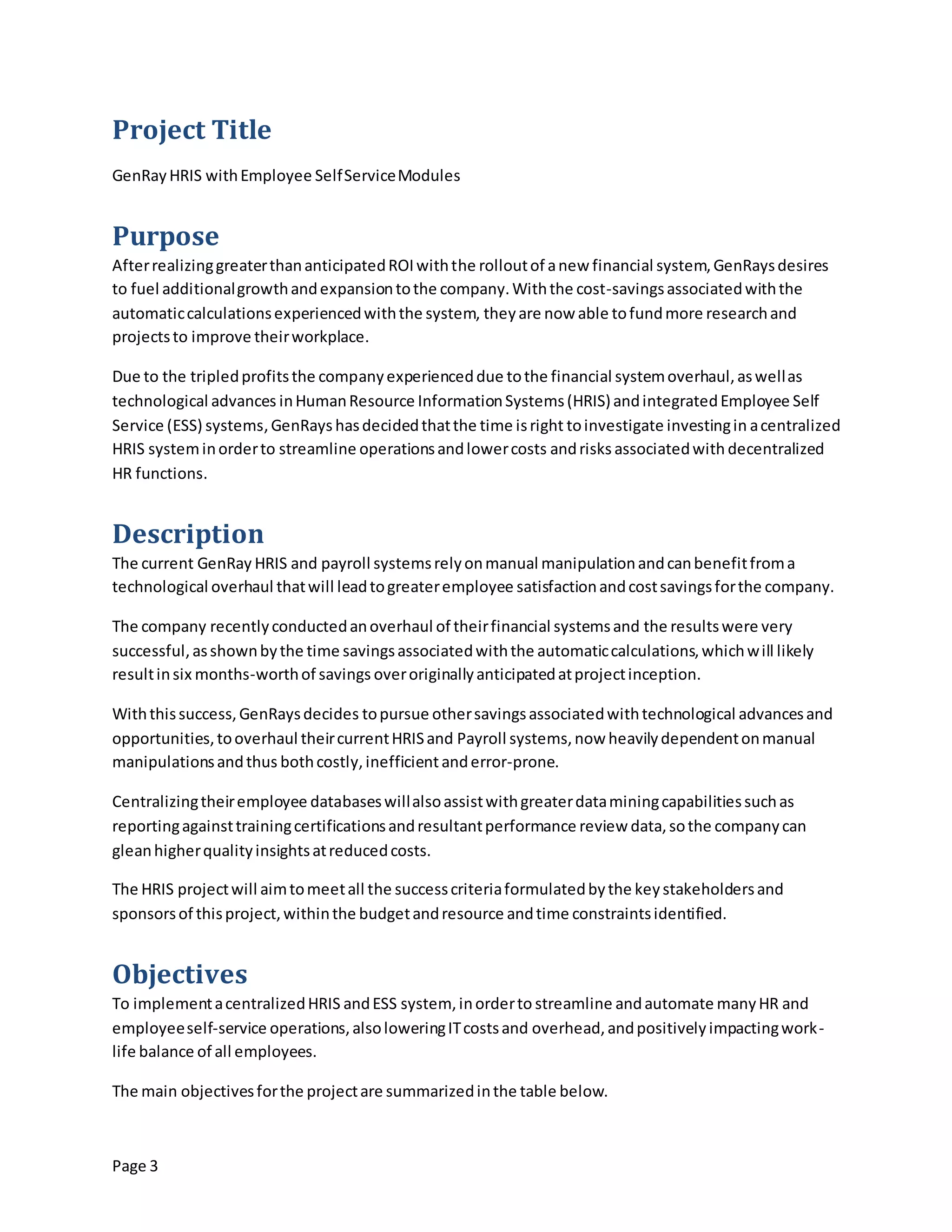 Page 3
Project Title
GenRay HRIS withEmployee SelfServiceModules
Purpose
AfterrealizinggreaterthananticipatedROIwiththe rolloutof anew financial system,GenRaysdesires
to fuel additionalgrowthandexpansiontothe company.Withthe cost-savingsassociatedwiththe
automaticcalculationsexperiencedwiththe system, theyare now able tofundmore researchand
projectsto improve theirworkplace.
Due to the tripledprofitsthe companyexperienceddue tothe financial systemoverhaul,aswellas
technological advances inHumanResource InformationSystems(HRIS)andintegratedEmployee Self
Service (ESS) systems,GenRays hasdecidedthatthe time isright toinvestigate investingin acentralized
HRIS systeminorderto streamline operationsandlowercosts andrisks associatedwith decentralized
HR functions.
Description
The current GenRay HRIS and payroll systemsrelyonmanual manipulationandcanbenefitfroma
technological overhaul thatwill leadtogreateremployee satisfactionandcostsavingsforthe company.
The company recentlyconductedanoverhaul of theirfinancial systemsand the resultswere very
successful,asshownbythe time savingsassociatedwiththe automaticcalculations,whichwill likely
resultinsix months-worthof savings overoriginallyanticipatedatprojectinception.
Withthissuccess,GenRaysdecides topursue othersavingsassociatedwithtechnological advancesand
opportunities,tooverhaul theircurrentHRISand Payroll systems,now heavilydependentonmanual
manipulationsandthus bothcostly,inefficientanderror-prone.
Centralizingtheiremployee databaseswillalsoassistwithgreaterdataminingcapabilitiessuchas
reportingagainsttrainingcertificationsandresultantperformance review data,sothe companycan
gleanhigherqualityinsightsatreducedcosts.
The HRIS projectwill aimtomeetall the successcriteriaformulatedbythe keystakeholdersand
sponsorsof thisproject,withinthe budgetandresource andtime constraintsidentified.
Objectives
To implementacentralizedHRIS andESS system, inorderto streamline andautomate manyHR and
employeeself-service operations,alsoloweringITcostsand overhead,andpositivelyimpactingwork-
life balance of all employees.
The main objectivesforthe projectare summarizedinthe table below.
 