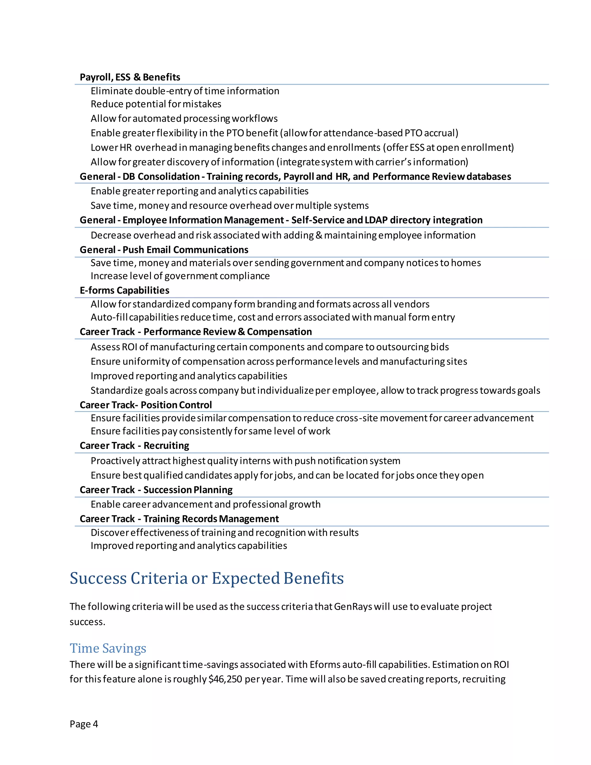 Page 4
Payroll,ESS & Benefits
Eliminate double-entryof time information
Reduce potential formistakes
Allowforautomatedprocessingworkflows
Enable greaterflexibilityin the PTObenefit(allowforattendance-basedPTOaccrual)
LowerHR overheadinmanagingbenefitschangesandenrollments (offerESSatopenenrollment)
Allowforgreaterdiscoveryof information (integratesystemwithcarrier’sinformation)
General - DB Consolidation- Training records, Payroll and HR, and Performance Reviewdatabases
Enable greaterreportingandanalyticscapabilities
Save time,moneyandresource overheadovermultiple systems
General - Employee InformationManagement- Self-Service andLDAP directory integration
Decrease overhead andriskassociatedwith adding&maintainingemployee information
General - Push Email Communications
Save time,moneyandmaterialsover sendinggovernmentandcompany noticestohomes
Increase level of governmentcompliance
E-forms Capabilities
Allowforstandardizedcompanyformbrandingandformatsacrossall vendors
Auto-fillcapabilitiesreducetime,costanderrorsassociatedwithmanual formentry
Career Track - Performance Review& Compensation
AssessROI of manufacturingcertaincomponents andcompare tooutsourcingbids
Ensure uniformityof compensationacrossperformancelevels andmanufacturingsites
Improvedreportingandanalyticscapabilities
Standardize goalsacrosscompanybutindividualizeper employee,allow totrackprogresstowardsgoals
Career Track- PositionControl
Ensure facilitiesprovidesimilarcompensationtoreduce cross-site movementforcareeradvancement
Ensure facilitiespayconsistentlyforsame level of work
Career Track - Recruiting
Proactivelyattracthighestqualityinterns withpushnotificationsystem
Ensure bestqualifiedcandidatesapplyforjobs,andcan be located forjobs once theyopen
Career Track - SuccessionPlanning
Enable careeradvancementand professional growth
Career Track - Training RecordsManagement
Discovereffectivenessof trainingandrecognitionwithresults
Improvedreportingandanalyticscapabilities
Success Criteria or Expected Benefits
The followingcriteriawill be usedas the successcriteriathatGenRayswill use toevaluate project
success.
Time Savings
There will be asignificanttime-savingsassociatedwith Eformsauto-fill capabilities.EstimationonROI
for thisfeature alone isroughly$46,250 peryear. Time will alsobe savedcreatingreports,recruiting
 