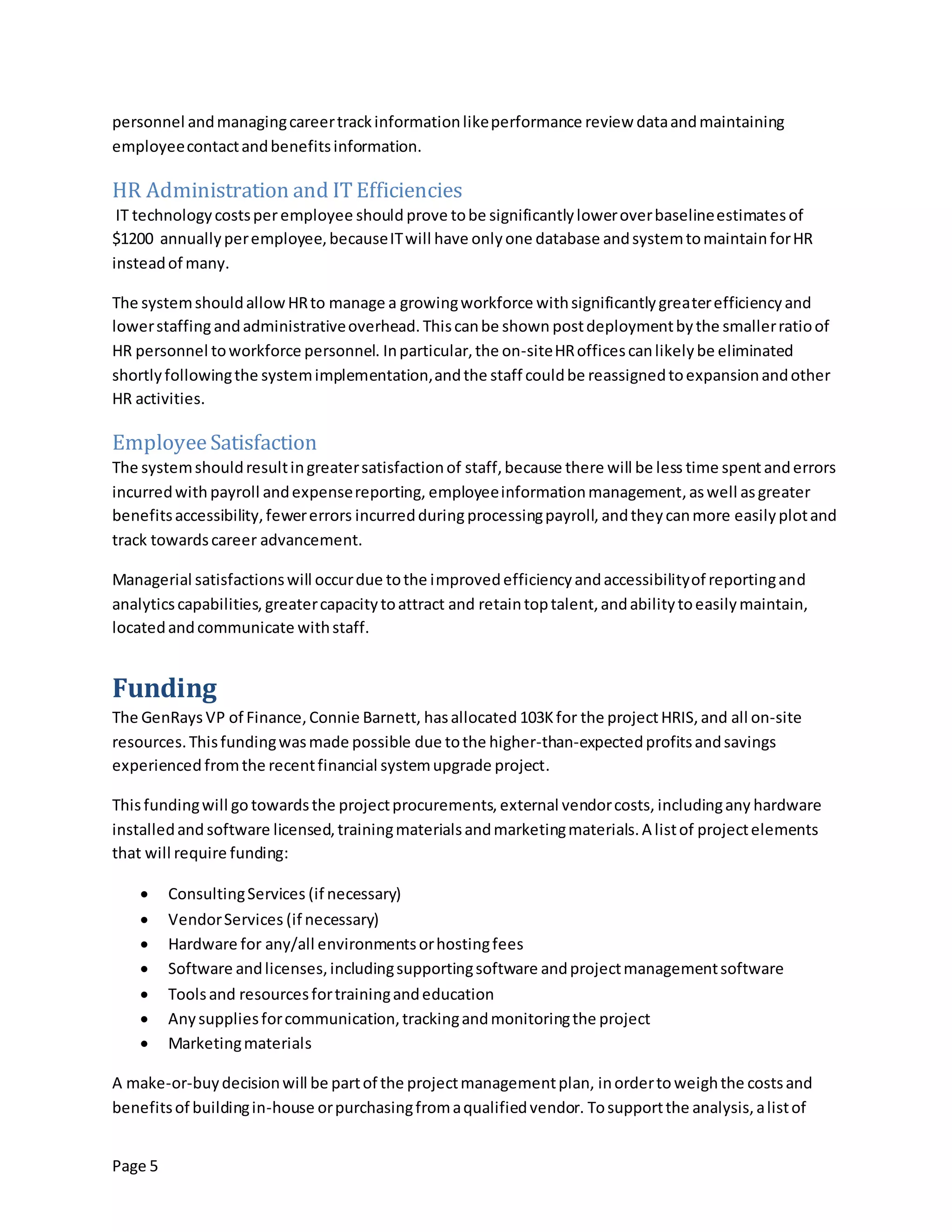 Page 5
personnel andmanagingcareertrackinformationlikeperformance review dataandmaintaining
employeecontactandbenefitsinformation.
HR Administration and IT Efficiencies
IT technologycostsperemployee should prove tobe significantlyloweroverbaselineestimatesof
$1200 annuallyperemployee,becauseITwill have onlyone database andsystemtomaintainforHR
insteadof many.
The systemshouldallowHRto manage a growingworkforce withsignificantlygreaterefficiencyand
lowerstaffingandadministrativeoverhead. Thiscanbe shown postdeploymentbythe smallerratioof
HR personnel toworkforce personnel. Inparticular,the on-siteHRofficescanlikelybe eliminated
shortlyfollowingthe systemimplementation,andthe staff couldbe reassignedtoexpansionandother
HR activities.
EmployeeSatisfaction
The systemshouldresultingreatersatisfactionof staff,because there will be less time spentanderrors
incurredwith payroll andexpensereporting, employeeinformationmanagement,aswell asgreater
benefitsaccessibility,fewererrors incurredduringprocessingpayroll, andtheycanmore easilyplotand
track towardscareer advancement.
Managerial satisfactionswill occurdue tothe improvedefficiencyandaccessibilityof reportingand
analyticscapabilities, greatercapacitytoattract and retaintoptalent,andabilitytoeasilymaintain,
locatedandcommunicate withstaff.
Funding
The GenRays VP of Finance,Connie Barnett, hasallocated 103Kfor the projectHRIS, and all on-site
resources.Thisfundingwasmade possible due tothe higher-than-expectedprofitsandsavings
experienced fromthe recentfinancial systemupgrade project.
Thisfundingwill go towardsthe projectprocurements, external vendorcosts, includingany hardware
installedand software licensed,trainingmaterialsandmarketingmaterials.A listof projectelements
that will require funding:
 ConsultingServices (if necessary)
 VendorServices (if necessary)
 Hardware for any/all environmentsorhostingfees
 Software andlicenses,includingsupportingsoftware andprojectmanagementsoftware
 Toolsand resourcesfortrainingandeducation
 Anysuppliesforcommunication,trackingandmonitoringthe project
 Marketingmaterials
A make-or-buydecisionwill be partof the projectmanagementplan, inordertoweighthe costsand
benefitsof buildingin-house orpurchasingfromaqualifiedvendor. Tosupportthe analysis,alistof
 