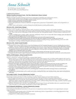 CAREER DEVELOPMENT
Moloney Securities Investment Center - Part-Time Administrative Finance Assistant
Lincoln, IL (June 2016 - current)
Moloney Securities provides investment and insurance planning for individuals and small business owners
• Work closely with the Finance Manager to ensure smooth operation of all ﬁnance matters
• Match invoices to statements and purchase orders to invoices
• Input accounting data into the accounting system
• Assist in the production of ﬁnancial statements and applications, preparation of spreadsheets, reports and correspondence as
required
• Check, correct and maintain a variety of ﬁnancial and other business records and documents.
Discovery USA - Senior Project Manager
Chicago, IL (February 2014 - October 2015)
Discovery USA is a healthcare advertising agency with a strong focus on strategic, creative, and scientiﬁc disciplines
• Managed 14 million dollar digital and projects within the Speaker Bureau department, the largest source of revenue at Discovery
USA. Due to the success of the projects in the 2014 ﬁscal year, the Client granted another 3.4 million dollars to add to the 2015
budget
• Leader of multiple teams (creative, studio, interactive, production, ﬁnance, etc) to ensure the Client’s strategic goals and objectives
were incorporated throughout the life of each project
• Developed project plans before project activity assuring effective execution by the programming team
• Utilized financial and monthly forecasting tools and work with other team members to monitor, manage and control cost
• Provided overall project management leadership to team members including training, ongoing mentoring, one-on-one skills
development coaching, workload delegation and resource evaluation
Discovery USA - Senior Account Executive
Chicago, IL (March 2013 - February 2014)
• Managed an 8.6 million dollar launch of new brand platforms for the Transplant therapeutic area for a leading pharmaceutical
company. This also included facilitating focus groups for the launch of a new drug and managed biweekly stakeholder meetings
• Led launch initiatives and tactic execution with multiple teams (creative, studio, interactive, production, ﬁnance, etc) through
management of launch critical timelines, day to day adherence of timing within each project, ensured the Clients standards and
regulation were incorporated within every project
• Facilitate direction across several agencies and vendors to help develop and manage new launch materials
• Managed all administrative aspects of projects including but not limited to invoices, shipments, honorarium and reimbursement
NeON, an FCB Company - Senior Account Executive
New York, NY (February 2012 - March 2013)
NeON is a full-service, multichannel healthcare communications agency
• Agency lead for a 1.4 million dollar budget with Pﬁzer for their Lipitor program and a 10 million dollar budget for the launch of
the new drug Quillivant XR. Met with marketing lead and the Review committee at Pﬁzer four days a week to go over status and
updates of current projects and strategic planning of new materials for the upcoming ﬁscal year
• Led weekly meetings and managed daily contact between agencies and vendors
• Partnered with agency strategist and analytics team to develop a cohesive measurement plan that was then provided to the
marketing lead. Presented a biweekly report to marketing lead and strategized next steps per current data and analytics
• Attended market research with the Pﬁzer’s marketing team and spoke with patient’s and health care professionals to gather
information surrounding ADHD for the launch of Quillivant XR
• Main agency contact for billing and finances by overseeing project estimates and monthly invoicing to ensure accurate financial
management
• Prepared client communications, such as yearly tactical plans, meeting slide decks, team meeting minutes, status reports and production
status grids
Lava Lounge Creative - Executive Administrative Assistant
Internet based position out of Redmond, WA (May 2010 - October 2014)
Lava Lounge Creative specializes in online marketing, including: Website Design and Social Media Marketing
• Social medial driven position to create social networks across the web to enhance businesses online presence
• Responsibility was to increase the overall ranking of websites and blogs on major search engines by creating search engine
optimized content, analyzed the optimization of existing content, continual testing of keyword usage, consumer response to posts,
blogs and updates to reﬁne and optimize campaign value
• Revenue increased at such a fast rate, I was responsible for the hiring of 18 new staff members who were acquired from major
cities across the U.S. and remotely trained them on search engine optimization
Excel Orthopedic Rehabilitation - Assistant Administrative Manager
Hackensack, NJ (July 2006 - September 2009)
Excel Orthopedic Rehabilitation specializes in the provision of comprehensive physical therapy for non-surgical injuries and post-
surgical treatment
• Supervised the administrative staff at 4 facilities while volunteering to take on responsibilities in the billing department to help
expedite the billing and collection process
• Assigned ICD-9 codes to physical therapist’s treatments
Anna Schmidt	 	 	 	
952 1575th Street., Lincoln, IL 62656
Tel: 201.456.3939 annaeschmidt@gmail.com
 