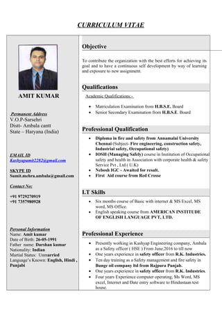 CURRICULUM VITAE
AMIT KUMAR
Permanent Address
V.O.P-Sarsehri
Distt- Ambala cantt
State – Haryana (India)
EMAIL ID
Kashyapamit2282@gmail.com
SKYPE ID
Sumit.mehra.ambala@gmail.com
Contact No:
+91 9729270919
+91 7357980928
Personal Information
Name: Amit kumar
Date of Birth: 26-05-1991
Father name: Darshan kumar
Nationality: Indian
Martial Status: Unmarried
Language’s Known: English, Hindi ,
Punjabi
Objective
To contribute the organization with the best efforts for achieving its
goal and to have a continuous self development by way of learning
and exposure to new assignment.
Qualifications
Academic Qualifications:-
• Matriculation Examination from H.B.S.E. Board
• Senior Secondary Examination from H.B.S.E. Board
Professional Qualification
• Diploma in fire and safety from Annamalai University
Chennai (Subject- Fire engineering, construction safety,
Industrial safety, Occupational safety)
• IOSH (Managing Safely) course in Institution of Occupational
safety and health in Association with corporate health & safety
Service Pvt , Ltd ( U.K)
• Nebosh IGC - Awaited for result.
• First Aid course from Red Crosse
I.T Skills
• Six months course of Basic with internet & MS Excel, MS
word, MS Office.
• English speaking course from AMERICAN INSTITUDE
OF ENGLISH LANGUAGE PVT, LTD.
Professional Experience
• Presently working in Kashyap Engineering company, Ambala
as a Safety officer ( HSE ) From June,2016 to till now
• One years experience in safety officer from R.K. Industries.
• Ten day training as a Safety management and fire safety in
Bunge oil company ltd from Rajpura Punjab.
• One years experience in safety officer from R.K. Industries.
• Four years Experience computer operating, Ms Word, MS
excel, Internet and Date entry software to Hindustaan test
house.
 