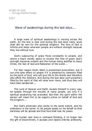 WORD OF GOD
... through Bertha Dudde
5457
Wave of awakenings during the last days....
A large wave of spiritual awakenings is moving across the
earth, for the end is near and during the last days many souls
shall still be won for the spiritual kingdom. The love of God is
infinite and helps wherever people are without strength because
they live without love.
God's outpouring of grace flows constantly to people, and
where a heart merely opens to receive this flow of grace God's
strength becomes evident and the human being testifies to Jesus
Christ, the Son of God and Redeemer of the world....
For that reason God's Word is proclaimed everywhere, but it
can only take effect on people if it is preached by someone filled
by the spirit of God, who will give life to the Words and therefore
also affect the listeners. And during the last days such preachers
filled by the spirit of God will arise ever more, and thus they will
have been awakened....
The Lord of Heaven and Earth reveals Himself in every way,
he speaks through the mouths of many people, yet only if a
spiritual awakening has preceded. But then the spirit within the
person will impel him to be eagerly active on behalf of God and
His kingdom....
But God's adversary also works to the same extent, and his
endeavour is the same: to let people speak on his behalf so that
darkness will be spread and that God shall lose his power.
The human race lives in confused thinking, it no longer has
the gift of discernment, it accepts and rejects entirely arbitrarily,
 
