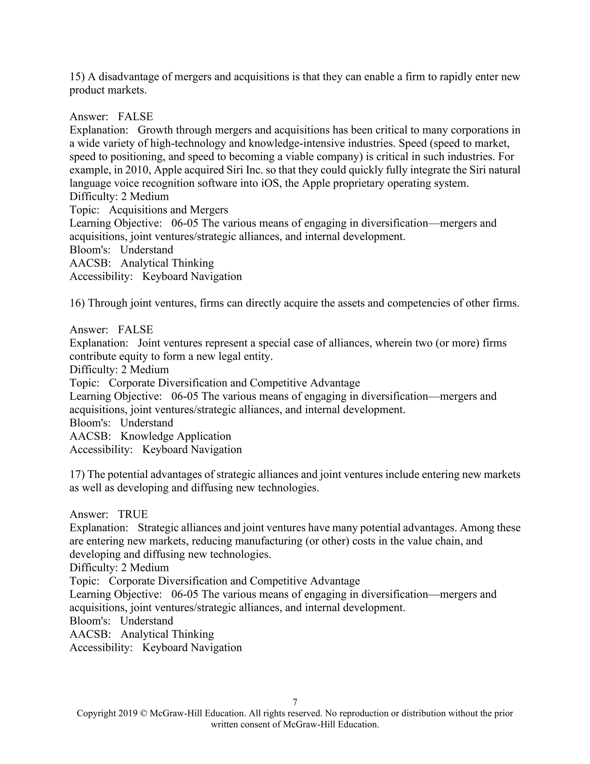 7
Copyright 2019 © McGraw-Hill Education. All rights reserved. No reproduction or distribution without the prior
written consent of McGraw-Hill Education.
15) A disadvantage of mergers and acquisitions is that they can enable a firm to rapidly enter new
product markets.
Answer: FALSE
Explanation: Growth through mergers and acquisitions has been critical to many corporations in
a wide variety of high-technology and knowledge-intensive industries. Speed (speed to market,
speed to positioning, and speed to becoming a viable company) is critical in such industries. For
example, in 2010, Apple acquired Siri Inc. so that they could quickly fully integrate the Siri natural
language voice recognition software into iOS, the Apple proprietary operating system.
Difficulty: 2 Medium
Topic: Acquisitions and Mergers
Learning Objective: 06-05 The various means of engaging in diversification—mergers and
acquisitions, joint ventures/strategic alliances, and internal development.
Bloom's: Understand
AACSB: Analytical Thinking
Accessibility: Keyboard Navigation
16) Through joint ventures, firms can directly acquire the assets and competencies of other firms.
Answer: FALSE
Explanation: Joint ventures represent a special case of alliances, wherein two (or more) firms
contribute equity to form a new legal entity.
Difficulty: 2 Medium
Topic: Corporate Diversification and Competitive Advantage
Learning Objective: 06-05 The various means of engaging in diversification—mergers and
acquisitions, joint ventures/strategic alliances, and internal development.
Bloom's: Understand
AACSB: Knowledge Application
Accessibility: Keyboard Navigation
17) The potential advantages of strategic alliances and joint ventures include entering new markets
as well as developing and diffusing new technologies.
Answer: TRUE
Explanation: Strategic alliances and joint ventures have many potential advantages. Among these
are entering new markets, reducing manufacturing (or other) costs in the value chain, and
developing and diffusing new technologies.
Difficulty: 2 Medium
Topic: Corporate Diversification and Competitive Advantage
Learning Objective: 06-05 The various means of engaging in diversification—mergers and
acquisitions, joint ventures/strategic alliances, and internal development.
Bloom's: Understand
AACSB: Analytical Thinking
Accessibility: Keyboard Navigation
 