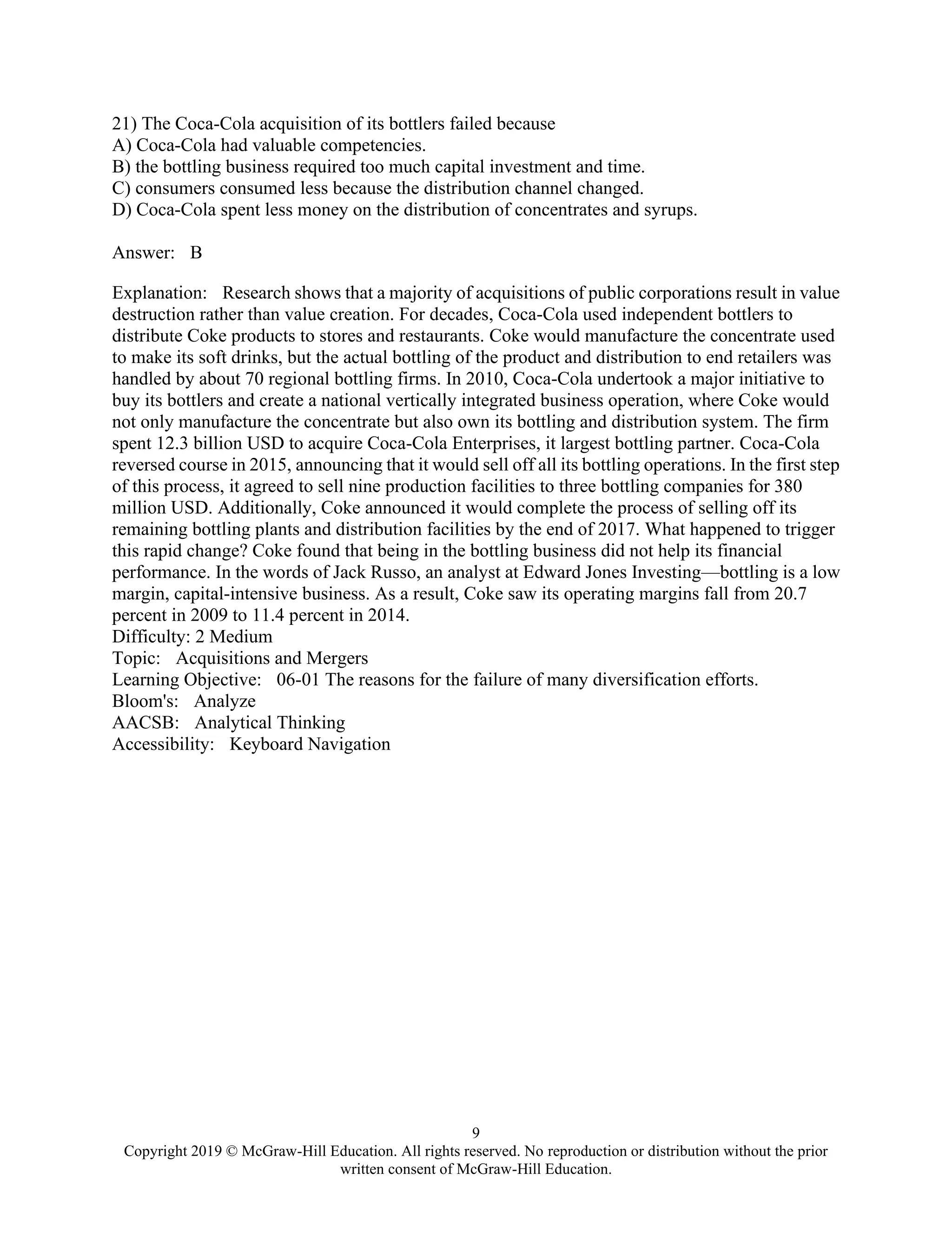 9
Copyright 2019 © McGraw-Hill Education. All rights reserved. No reproduction or distribution without the prior
written consent of McGraw-Hill Education.
21) The Coca-Cola acquisition of its bottlers failed because
A) Coca-Cola had valuable competencies.
B) the bottling business required too much capital investment and time.
C) consumers consumed less because the distribution channel changed.
D) Coca-Cola spent less money on the distribution of concentrates and syrups.
Answer: B
Explanation: Research shows that a majority of acquisitions of public corporations result in value
destruction rather than value creation. For decades, Coca-Cola used independent bottlers to
distribute Coke products to stores and restaurants. Coke would manufacture the concentrate used
to make its soft drinks, but the actual bottling of the product and distribution to end retailers was
handled by about 70 regional bottling firms. In 2010, Coca-Cola undertook a major initiative to
buy its bottlers and create a national vertically integrated business operation, where Coke would
not only manufacture the concentrate but also own its bottling and distribution system. The firm
spent 12.3 billion USD to acquire Coca-Cola Enterprises, it largest bottling partner. Coca-Cola
reversed course in 2015, announcing that it would sell off all its bottling operations. In the first step
of this process, it agreed to sell nine production facilities to three bottling companies for 380
million USD. Additionally, Coke announced it would complete the process of selling off its
remaining bottling plants and distribution facilities by the end of 2017. What happened to trigger
this rapid change? Coke found that being in the bottling business did not help its financial
performance. In the words of Jack Russo, an analyst at Edward Jones Investing—bottling is a low
margin, capital-intensive business. As a result, Coke saw its operating margins fall from 20.7
percent in 2009 to 11.4 percent in 2014.
Difficulty: 2 Medium
Topic: Acquisitions and Mergers
Learning Objective: 06-01 The reasons for the failure of many diversification efforts.
Bloom's: Analyze
AACSB: Analytical Thinking
Accessibility: Keyboard Navigation
 