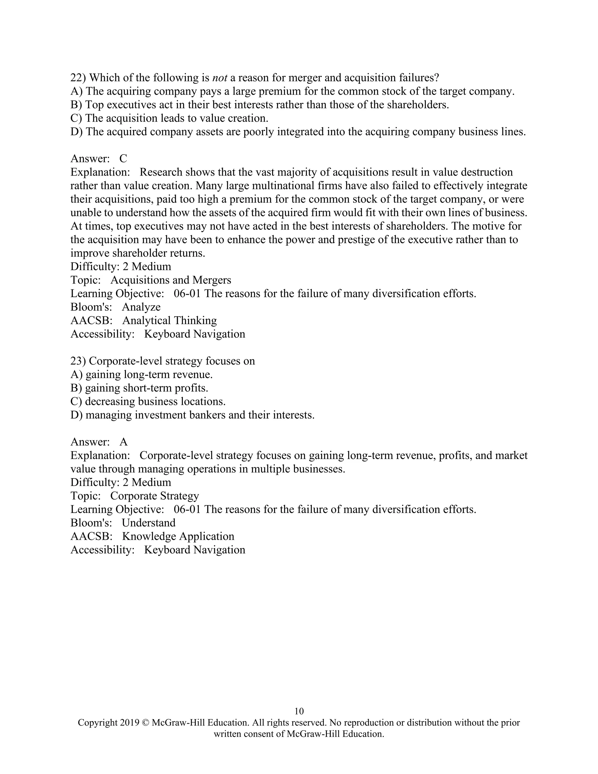 10
Copyright 2019 © McGraw-Hill Education. All rights reserved. No reproduction or distribution without the prior
written consent of McGraw-Hill Education.
22) Which of the following is not a reason for merger and acquisition failures?
A) The acquiring company pays a large premium for the common stock of the target company.
B) Top executives act in their best interests rather than those of the shareholders.
C) The acquisition leads to value creation.
D) The acquired company assets are poorly integrated into the acquiring company business lines.
Answer: C
Explanation: Research shows that the vast majority of acquisitions result in value destruction
rather than value creation. Many large multinational firms have also failed to effectively integrate
their acquisitions, paid too high a premium for the common stock of the target company, or were
unable to understand how the assets of the acquired firm would fit with their own lines of business.
At times, top executives may not have acted in the best interests of shareholders. The motive for
the acquisition may have been to enhance the power and prestige of the executive rather than to
improve shareholder returns.
Difficulty: 2 Medium
Topic: Acquisitions and Mergers
Learning Objective: 06-01 The reasons for the failure of many diversification efforts.
Bloom's: Analyze
AACSB: Analytical Thinking
Accessibility: Keyboard Navigation
23) Corporate-level strategy focuses on
A) gaining long-term revenue.
B) gaining short-term profits.
C) decreasing business locations.
D) managing investment bankers and their interests.
Answer: A
Explanation: Corporate-level strategy focuses on gaining long-term revenue, profits, and market
value through managing operations in multiple businesses.
Difficulty: 2 Medium
Topic: Corporate Strategy
Learning Objective: 06-01 The reasons for the failure of many diversification efforts.
Bloom's: Understand
AACSB: Knowledge Application
Accessibility: Keyboard Navigation
 