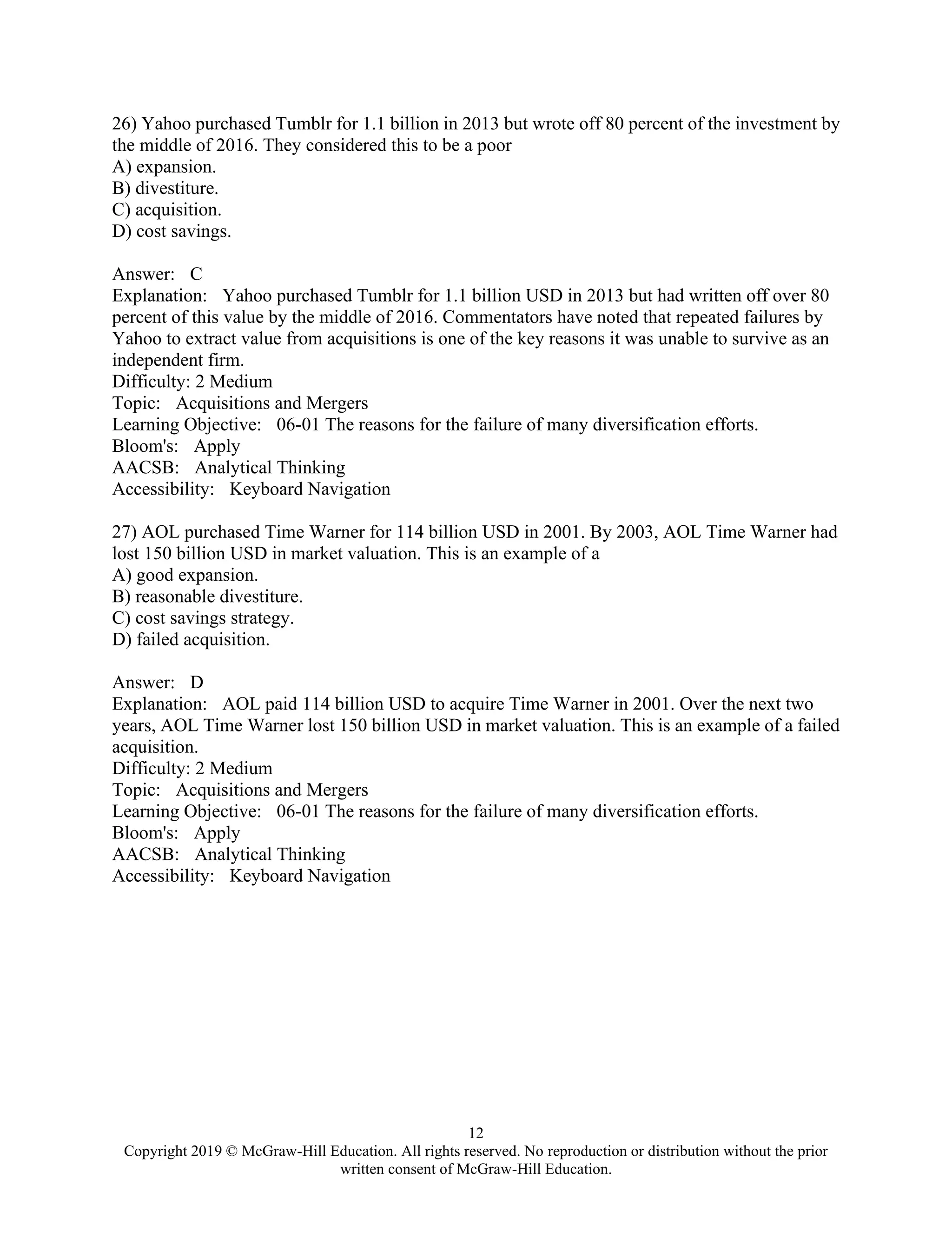 12
Copyright 2019 © McGraw-Hill Education. All rights reserved. No reproduction or distribution without the prior
written consent of McGraw-Hill Education.
26) Yahoo purchased Tumblr for 1.1 billion in 2013 but wrote off 80 percent of the investment by
the middle of 2016. They considered this to be a poor
A) expansion.
B) divestiture.
C) acquisition.
D) cost savings.
Answer: C
Explanation: Yahoo purchased Tumblr for 1.1 billion USD in 2013 but had written off over 80
percent of this value by the middle of 2016. Commentators have noted that repeated failures by
Yahoo to extract value from acquisitions is one of the key reasons it was unable to survive as an
independent firm.
Difficulty: 2 Medium
Topic: Acquisitions and Mergers
Learning Objective: 06-01 The reasons for the failure of many diversification efforts.
Bloom's: Apply
AACSB: Analytical Thinking
Accessibility: Keyboard Navigation
27) AOL purchased Time Warner for 114 billion USD in 2001. By 2003, AOL Time Warner had
lost 150 billion USD in market valuation. This is an example of a
A) good expansion.
B) reasonable divestiture.
C) cost savings strategy.
D) failed acquisition.
Answer: D
Explanation: AOL paid 114 billion USD to acquire Time Warner in 2001. Over the next two
years, AOL Time Warner lost 150 billion USD in market valuation. This is an example of a failed
acquisition.
Difficulty: 2 Medium
Topic: Acquisitions and Mergers
Learning Objective: 06-01 The reasons for the failure of many diversification efforts.
Bloom's: Apply
AACSB: Analytical Thinking
Accessibility: Keyboard Navigation
 