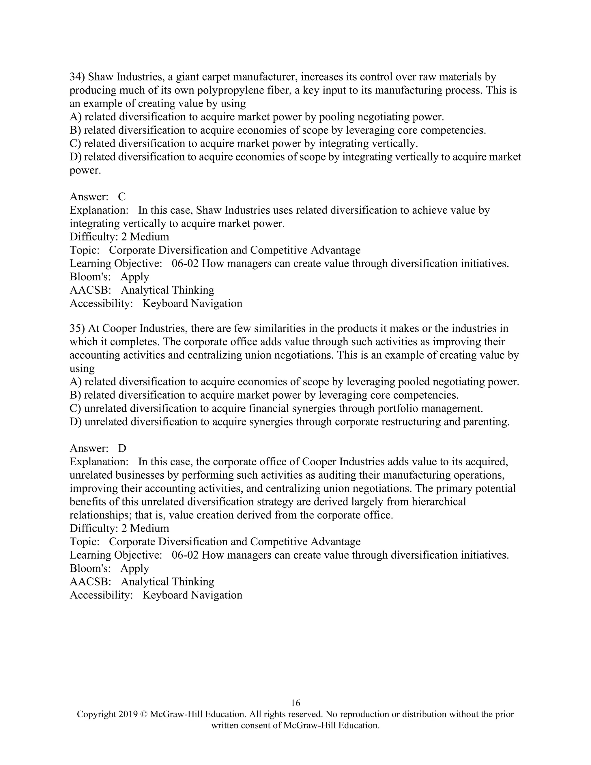 16
Copyright 2019 © McGraw-Hill Education. All rights reserved. No reproduction or distribution without the prior
written consent of McGraw-Hill Education.
34) Shaw Industries, a giant carpet manufacturer, increases its control over raw materials by
producing much of its own polypropylene fiber, a key input to its manufacturing process. This is
an example of creating value by using
A) related diversification to acquire market power by pooling negotiating power.
B) related diversification to acquire economies of scope by leveraging core competencies.
C) related diversification to acquire market power by integrating vertically.
D) related diversification to acquire economies of scope by integrating vertically to acquire market
power.
Answer: C
Explanation: In this case, Shaw Industries uses related diversification to achieve value by
integrating vertically to acquire market power.
Difficulty: 2 Medium
Topic: Corporate Diversification and Competitive Advantage
Learning Objective: 06-02 How managers can create value through diversification initiatives.
Bloom's: Apply
AACSB: Analytical Thinking
Accessibility: Keyboard Navigation
35) At Cooper Industries, there are few similarities in the products it makes or the industries in
which it completes. The corporate office adds value through such activities as improving their
accounting activities and centralizing union negotiations. This is an example of creating value by
using
A) related diversification to acquire economies of scope by leveraging pooled negotiating power.
B) related diversification to acquire market power by leveraging core competencies.
C) unrelated diversification to acquire financial synergies through portfolio management.
D) unrelated diversification to acquire synergies through corporate restructuring and parenting.
Answer: D
Explanation: In this case, the corporate office of Cooper Industries adds value to its acquired,
unrelated businesses by performing such activities as auditing their manufacturing operations,
improving their accounting activities, and centralizing union negotiations. The primary potential
benefits of this unrelated diversification strategy are derived largely from hierarchical
relationships; that is, value creation derived from the corporate office.
Difficulty: 2 Medium
Topic: Corporate Diversification and Competitive Advantage
Learning Objective: 06-02 How managers can create value through diversification initiatives.
Bloom's: Apply
AACSB: Analytical Thinking
Accessibility: Keyboard Navigation
 