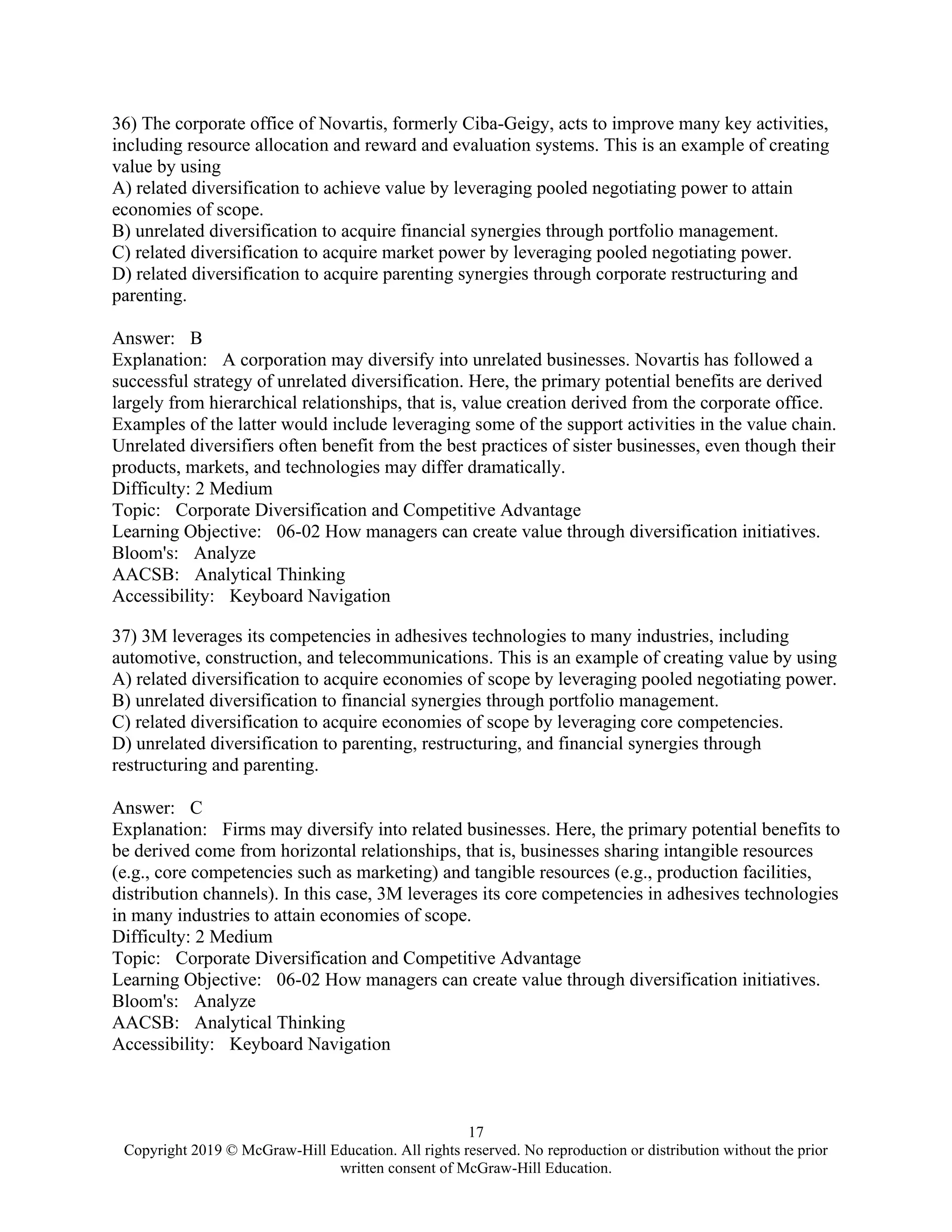 17
Copyright 2019 © McGraw-Hill Education. All rights reserved. No reproduction or distribution without the prior
written consent of McGraw-Hill Education.
36) The corporate office of Novartis, formerly Ciba-Geigy, acts to improve many key activities,
including resource allocation and reward and evaluation systems. This is an example of creating
value by using
A) related diversification to achieve value by leveraging pooled negotiating power to attain
economies of scope.
B) unrelated diversification to acquire financial synergies through portfolio management.
C) related diversification to acquire market power by leveraging pooled negotiating power.
D) related diversification to acquire parenting synergies through corporate restructuring and
parenting.
Answer: B
Explanation: A corporation may diversify into unrelated businesses. Novartis has followed a
successful strategy of unrelated diversification. Here, the primary potential benefits are derived
largely from hierarchical relationships, that is, value creation derived from the corporate office.
Examples of the latter would include leveraging some of the support activities in the value chain.
Unrelated diversifiers often benefit from the best practices of sister businesses, even though their
products, markets, and technologies may differ dramatically.
Difficulty: 2 Medium
Topic: Corporate Diversification and Competitive Advantage
Learning Objective: 06-02 How managers can create value through diversification initiatives.
Bloom's: Analyze
AACSB: Analytical Thinking
Accessibility: Keyboard Navigation
37) 3M leverages its competencies in adhesives technologies to many industries, including
automotive, construction, and telecommunications. This is an example of creating value by using
A) related diversification to acquire economies of scope by leveraging pooled negotiating power.
B) unrelated diversification to financial synergies through portfolio management.
C) related diversification to acquire economies of scope by leveraging core competencies.
D) unrelated diversification to parenting, restructuring, and financial synergies through
restructuring and parenting.
Answer: C
Explanation: Firms may diversify into related businesses. Here, the primary potential benefits to
be derived come from horizontal relationships, that is, businesses sharing intangible resources
(e.g., core competencies such as marketing) and tangible resources (e.g., production facilities,
distribution channels). In this case, 3M leverages its core competencies in adhesives technologies
in many industries to attain economies of scope.
Difficulty: 2 Medium
Topic: Corporate Diversification and Competitive Advantage
Learning Objective: 06-02 How managers can create value through diversification initiatives.
Bloom's: Analyze
AACSB: Analytical Thinking
Accessibility: Keyboard Navigation
 