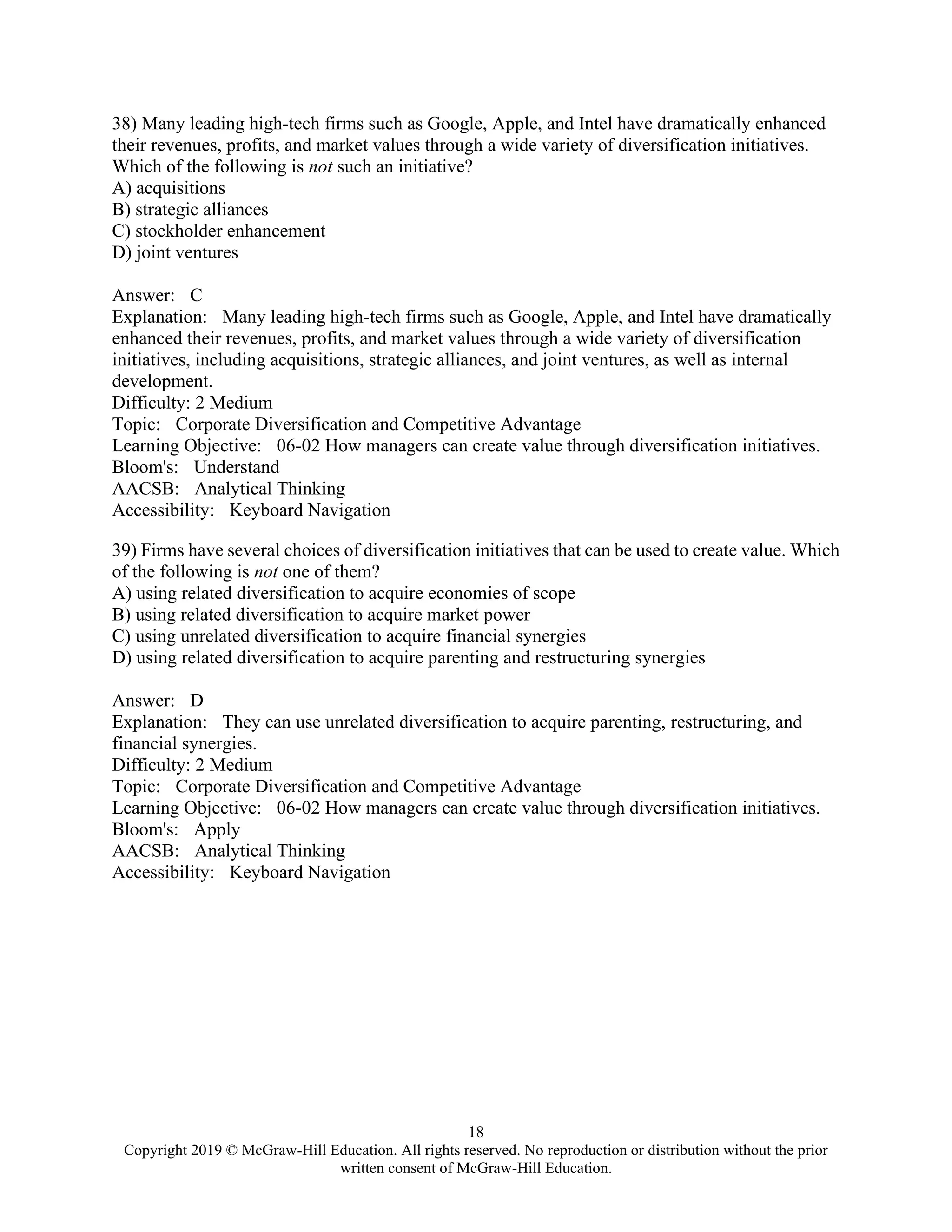 18
Copyright 2019 © McGraw-Hill Education. All rights reserved. No reproduction or distribution without the prior
written consent of McGraw-Hill Education.
38) Many leading high-tech firms such as Google, Apple, and Intel have dramatically enhanced
their revenues, profits, and market values through a wide variety of diversification initiatives.
Which of the following is not such an initiative?
A) acquisitions
B) strategic alliances
C) stockholder enhancement
D) joint ventures
Answer: C
Explanation: Many leading high-tech firms such as Google, Apple, and Intel have dramatically
enhanced their revenues, profits, and market values through a wide variety of diversification
initiatives, including acquisitions, strategic alliances, and joint ventures, as well as internal
development.
Difficulty: 2 Medium
Topic: Corporate Diversification and Competitive Advantage
Learning Objective: 06-02 How managers can create value through diversification initiatives.
Bloom's: Understand
AACSB: Analytical Thinking
Accessibility: Keyboard Navigation
39) Firms have several choices of diversification initiatives that can be used to create value. Which
of the following is not one of them?
A) using related diversification to acquire economies of scope
B) using related diversification to acquire market power
C) using unrelated diversification to acquire financial synergies
D) using related diversification to acquire parenting and restructuring synergies
Answer: D
Explanation: They can use unrelated diversification to acquire parenting, restructuring, and
financial synergies.
Difficulty: 2 Medium
Topic: Corporate Diversification and Competitive Advantage
Learning Objective: 06-02 How managers can create value through diversification initiatives.
Bloom's: Apply
AACSB: Analytical Thinking
Accessibility: Keyboard Navigation
 