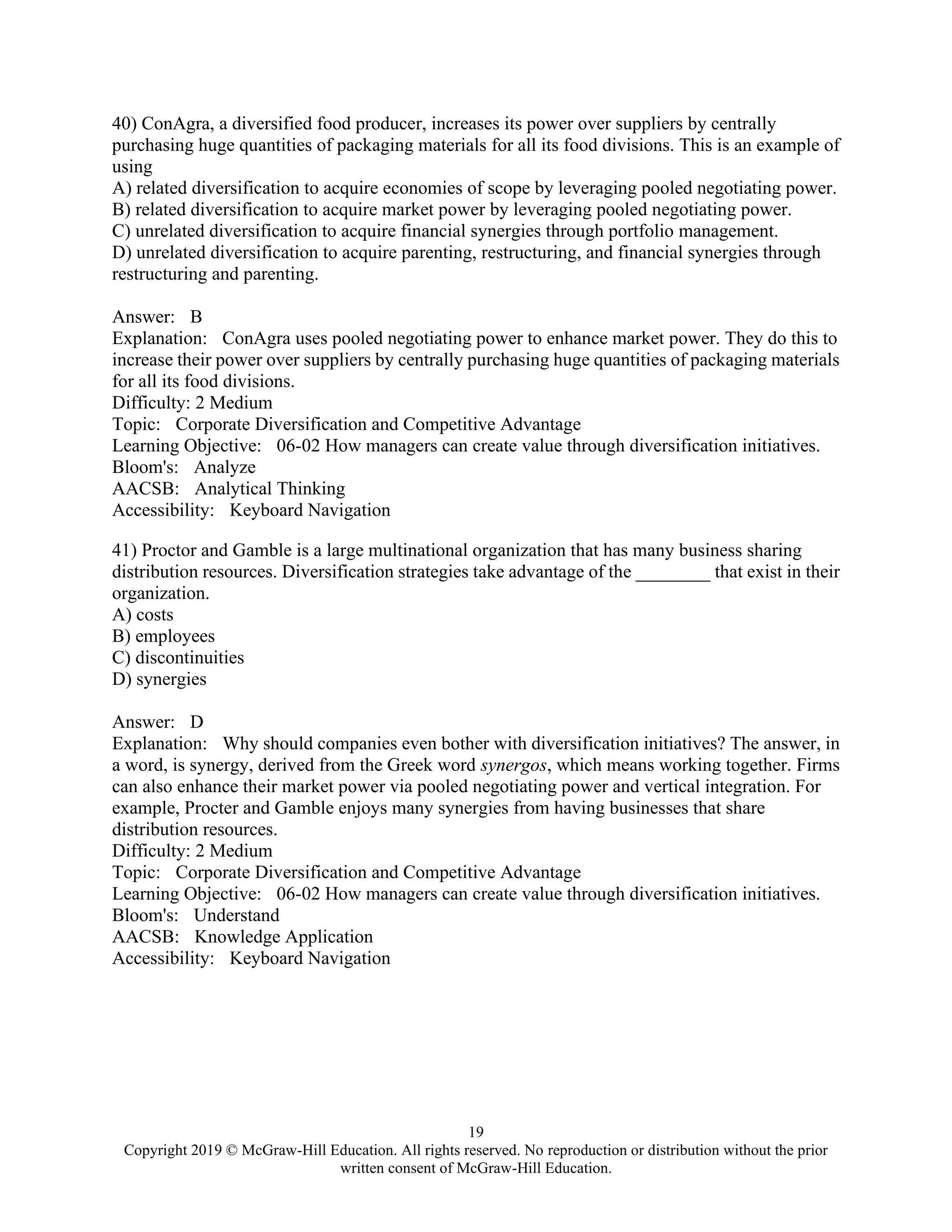 19
Copyright 2019 © McGraw-Hill Education. All rights reserved. No reproduction or distribution without the prior
written consent of McGraw-Hill Education.
40) ConAgra, a diversified food producer, increases its power over suppliers by centrally
purchasing huge quantities of packaging materials for all its food divisions. This is an example of
using
A) related diversification to acquire economies of scope by leveraging pooled negotiating power.
B) related diversification to acquire market power by leveraging pooled negotiating power.
C) unrelated diversification to acquire financial synergies through portfolio management.
D) unrelated diversification to acquire parenting, restructuring, and financial synergies through
restructuring and parenting.
Answer: B
Explanation: ConAgra uses pooled negotiating power to enhance market power. They do this to
increase their power over suppliers by centrally purchasing huge quantities of packaging materials
for all its food divisions.
Difficulty: 2 Medium
Topic: Corporate Diversification and Competitive Advantage
Learning Objective: 06-02 How managers can create value through diversification initiatives.
Bloom's: Analyze
AACSB: Analytical Thinking
Accessibility: Keyboard Navigation
41) Proctor and Gamble is a large multinational organization that has many business sharing
distribution resources. Diversification strategies take advantage of the ________ that exist in their
organization.
A) costs
B) employees
C) discontinuities
D) synergies
Answer: D
Explanation: Why should companies even bother with diversification initiatives? The answer, in
a word, is synergy, derived from the Greek word synergos, which means working together. Firms
can also enhance their market power via pooled negotiating power and vertical integration. For
example, Procter and Gamble enjoys many synergies from having businesses that share
distribution resources.
Difficulty: 2 Medium
Topic: Corporate Diversification and Competitive Advantage
Learning Objective: 06-02 How managers can create value through diversification initiatives.
Bloom's: Understand
AACSB: Knowledge Application
Accessibility: Keyboard Navigation
 