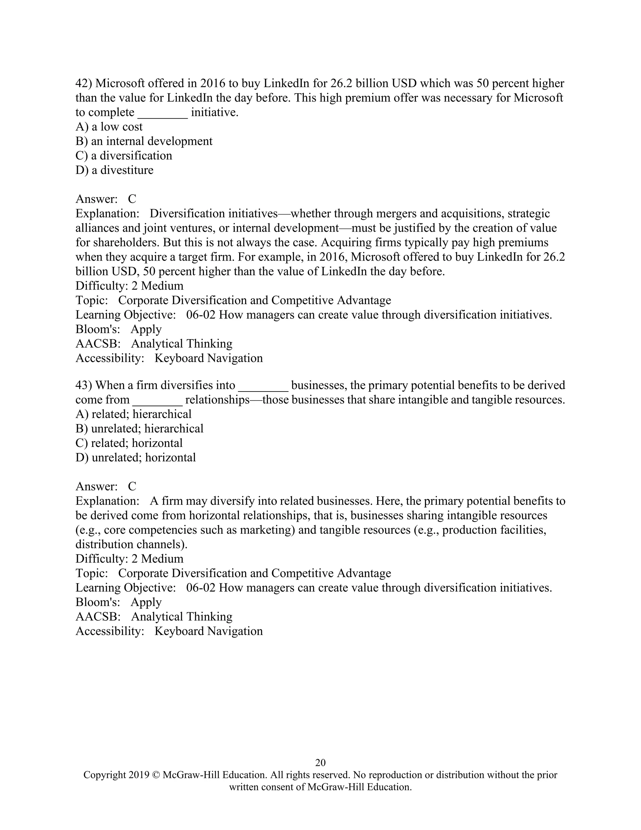 20
Copyright 2019 © McGraw-Hill Education. All rights reserved. No reproduction or distribution without the prior
written consent of McGraw-Hill Education.
42) Microsoft offered in 2016 to buy LinkedIn for 26.2 billion USD which was 50 percent higher
than the value for LinkedIn the day before. This high premium offer was necessary for Microsoft
to complete ________ initiative.
A) a low cost
B) an internal development
C) a diversification
D) a divestiture
Answer: C
Explanation: Diversification initiatives—whether through mergers and acquisitions, strategic
alliances and joint ventures, or internal development—must be justified by the creation of value
for shareholders. But this is not always the case. Acquiring firms typically pay high premiums
when they acquire a target firm. For example, in 2016, Microsoft offered to buy LinkedIn for 26.2
billion USD, 50 percent higher than the value of LinkedIn the day before.
Difficulty: 2 Medium
Topic: Corporate Diversification and Competitive Advantage
Learning Objective: 06-02 How managers can create value through diversification initiatives.
Bloom's: Apply
AACSB: Analytical Thinking
Accessibility: Keyboard Navigation
43) When a firm diversifies into ________ businesses, the primary potential benefits to be derived
come from ________ relationships—those businesses that share intangible and tangible resources.
A) related; hierarchical
B) unrelated; hierarchical
C) related; horizontal
D) unrelated; horizontal
Answer: C
Explanation: A firm may diversify into related businesses. Here, the primary potential benefits to
be derived come from horizontal relationships, that is, businesses sharing intangible resources
(e.g., core competencies such as marketing) and tangible resources (e.g., production facilities,
distribution channels).
Difficulty: 2 Medium
Topic: Corporate Diversification and Competitive Advantage
Learning Objective: 06-02 How managers can create value through diversification initiatives.
Bloom's: Apply
AACSB: Analytical Thinking
Accessibility: Keyboard Navigation
 