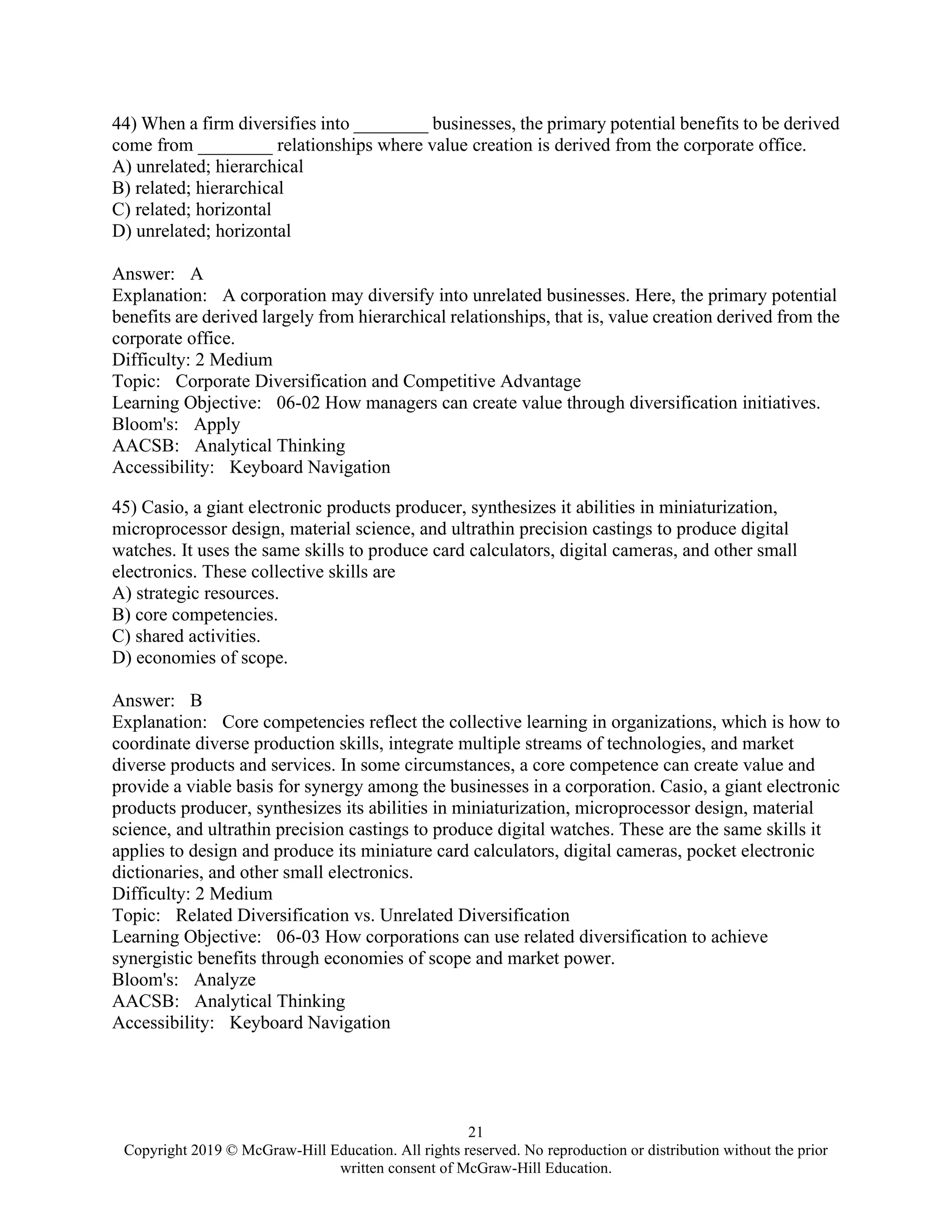 21
Copyright 2019 © McGraw-Hill Education. All rights reserved. No reproduction or distribution without the prior
written consent of McGraw-Hill Education.
44) When a firm diversifies into ________ businesses, the primary potential benefits to be derived
come from ________ relationships where value creation is derived from the corporate office.
A) unrelated; hierarchical
B) related; hierarchical
C) related; horizontal
D) unrelated; horizontal
Answer: A
Explanation: A corporation may diversify into unrelated businesses. Here, the primary potential
benefits are derived largely from hierarchical relationships, that is, value creation derived from the
corporate office.
Difficulty: 2 Medium
Topic: Corporate Diversification and Competitive Advantage
Learning Objective: 06-02 How managers can create value through diversification initiatives.
Bloom's: Apply
AACSB: Analytical Thinking
Accessibility: Keyboard Navigation
45) Casio, a giant electronic products producer, synthesizes it abilities in miniaturization,
microprocessor design, material science, and ultrathin precision castings to produce digital
watches. It uses the same skills to produce card calculators, digital cameras, and other small
electronics. These collective skills are
A) strategic resources.
B) core competencies.
C) shared activities.
D) economies of scope.
Answer: B
Explanation: Core competencies reflect the collective learning in organizations, which is how to
coordinate diverse production skills, integrate multiple streams of technologies, and market
diverse products and services. In some circumstances, a core competence can create value and
provide a viable basis for synergy among the businesses in a corporation. Casio, a giant electronic
products producer, synthesizes its abilities in miniaturization, microprocessor design, material
science, and ultrathin precision castings to produce digital watches. These are the same skills it
applies to design and produce its miniature card calculators, digital cameras, pocket electronic
dictionaries, and other small electronics.
Difficulty: 2 Medium
Topic: Related Diversification vs. Unrelated Diversification
Learning Objective: 06-03 How corporations can use related diversification to achieve
synergistic benefits through economies of scope and market power.
Bloom's: Analyze
AACSB: Analytical Thinking
Accessibility: Keyboard Navigation
 