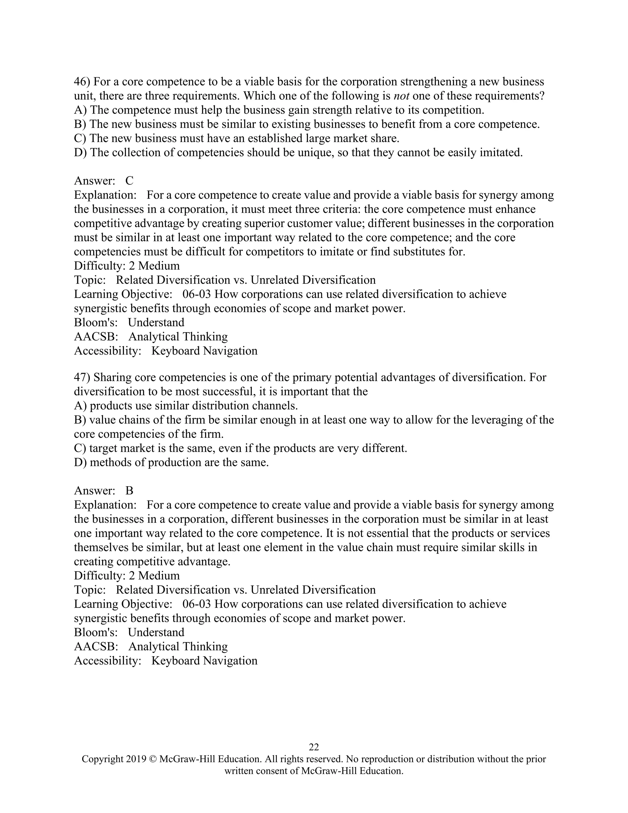 22
Copyright 2019 © McGraw-Hill Education. All rights reserved. No reproduction or distribution without the prior
written consent of McGraw-Hill Education.
46) For a core competence to be a viable basis for the corporation strengthening a new business
unit, there are three requirements. Which one of the following is not one of these requirements?
A) The competence must help the business gain strength relative to its competition.
B) The new business must be similar to existing businesses to benefit from a core competence.
C) The new business must have an established large market share.
D) The collection of competencies should be unique, so that they cannot be easily imitated.
Answer: C
Explanation: For a core competence to create value and provide a viable basis for synergy among
the businesses in a corporation, it must meet three criteria: the core competence must enhance
competitive advantage by creating superior customer value; different businesses in the corporation
must be similar in at least one important way related to the core competence; and the core
competencies must be difficult for competitors to imitate or find substitutes for.
Difficulty: 2 Medium
Topic: Related Diversification vs. Unrelated Diversification
Learning Objective: 06-03 How corporations can use related diversification to achieve
synergistic benefits through economies of scope and market power.
Bloom's: Understand
AACSB: Analytical Thinking
Accessibility: Keyboard Navigation
47) Sharing core competencies is one of the primary potential advantages of diversification. For
diversification to be most successful, it is important that the
A) products use similar distribution channels.
B) value chains of the firm be similar enough in at least one way to allow for the leveraging of the
core competencies of the firm.
C) target market is the same, even if the products are very different.
D) methods of production are the same.
Answer: B
Explanation: For a core competence to create value and provide a viable basis for synergy among
the businesses in a corporation, different businesses in the corporation must be similar in at least
one important way related to the core competence. It is not essential that the products or services
themselves be similar, but at least one element in the value chain must require similar skills in
creating competitive advantage.
Difficulty: 2 Medium
Topic: Related Diversification vs. Unrelated Diversification
Learning Objective: 06-03 How corporations can use related diversification to achieve
synergistic benefits through economies of scope and market power.
Bloom's: Understand
AACSB: Analytical Thinking
Accessibility: Keyboard Navigation
 