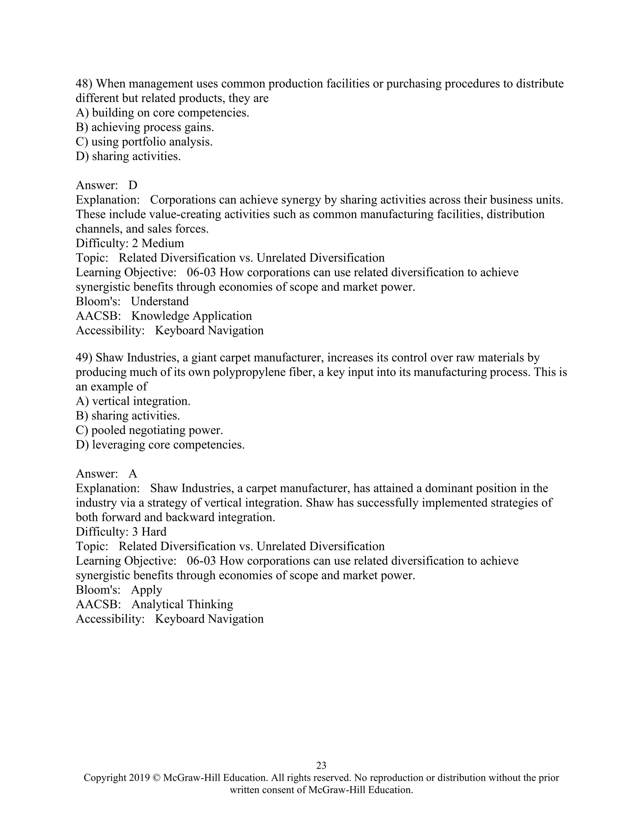 23
Copyright 2019 © McGraw-Hill Education. All rights reserved. No reproduction or distribution without the prior
written consent of McGraw-Hill Education.
48) When management uses common production facilities or purchasing procedures to distribute
different but related products, they are
A) building on core competencies.
B) achieving process gains.
C) using portfolio analysis.
D) sharing activities.
Answer: D
Explanation: Corporations can achieve synergy by sharing activities across their business units.
These include value-creating activities such as common manufacturing facilities, distribution
channels, and sales forces.
Difficulty: 2 Medium
Topic: Related Diversification vs. Unrelated Diversification
Learning Objective: 06-03 How corporations can use related diversification to achieve
synergistic benefits through economies of scope and market power.
Bloom's: Understand
AACSB: Knowledge Application
Accessibility: Keyboard Navigation
49) Shaw Industries, a giant carpet manufacturer, increases its control over raw materials by
producing much of its own polypropylene fiber, a key input into its manufacturing process. This is
an example of
A) vertical integration.
B) sharing activities.
C) pooled negotiating power.
D) leveraging core competencies.
Answer: A
Explanation: Shaw Industries, a carpet manufacturer, has attained a dominant position in the
industry via a strategy of vertical integration. Shaw has successfully implemented strategies of
both forward and backward integration.
Difficulty: 3 Hard
Topic: Related Diversification vs. Unrelated Diversification
Learning Objective: 06-03 How corporations can use related diversification to achieve
synergistic benefits through economies of scope and market power.
Bloom's: Apply
AACSB: Analytical Thinking
Accessibility: Keyboard Navigation
 
