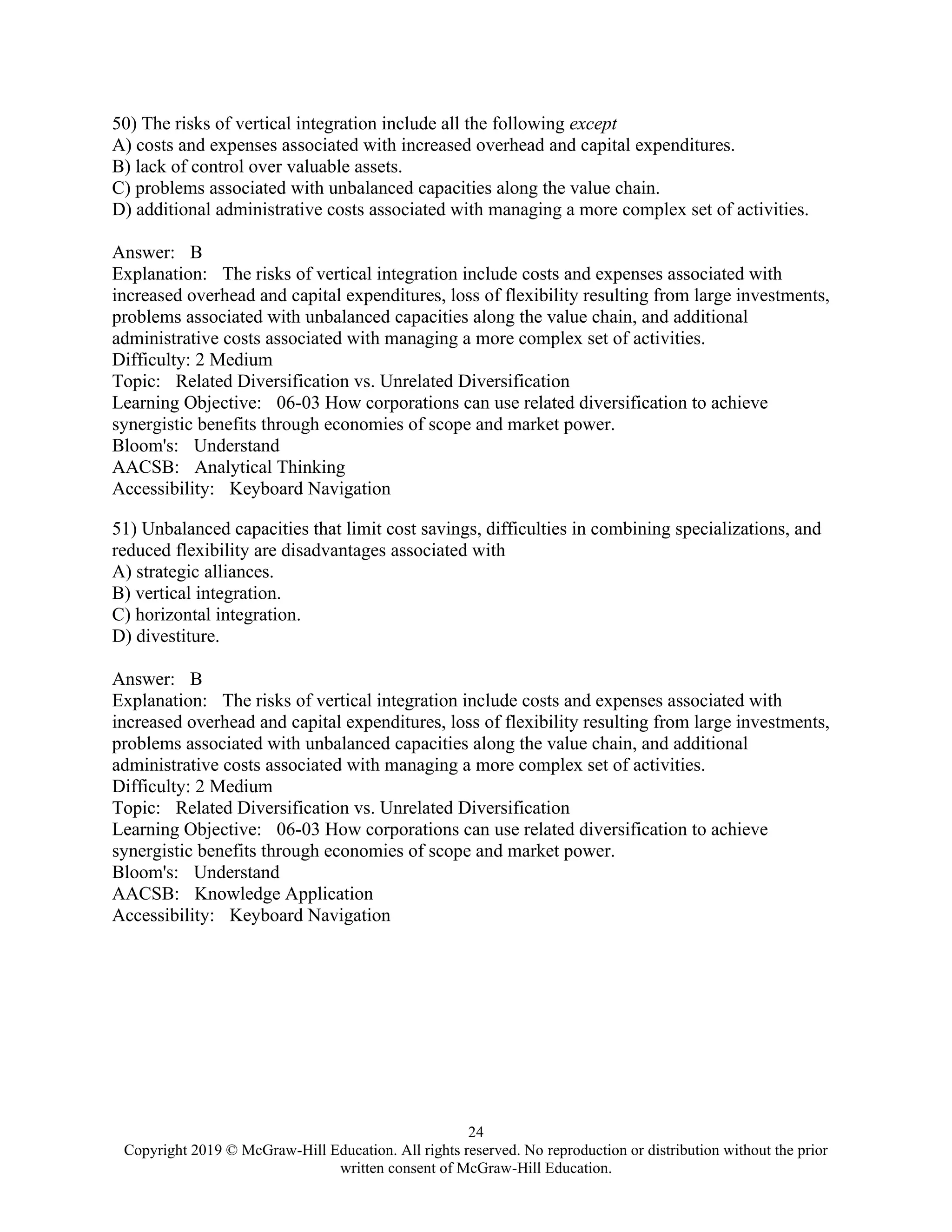24
Copyright 2019 © McGraw-Hill Education. All rights reserved. No reproduction or distribution without the prior
written consent of McGraw-Hill Education.
50) The risks of vertical integration include all the following except
A) costs and expenses associated with increased overhead and capital expenditures.
B) lack of control over valuable assets.
C) problems associated with unbalanced capacities along the value chain.
D) additional administrative costs associated with managing a more complex set of activities.
Answer: B
Explanation: The risks of vertical integration include costs and expenses associated with
increased overhead and capital expenditures, loss of flexibility resulting from large investments,
problems associated with unbalanced capacities along the value chain, and additional
administrative costs associated with managing a more complex set of activities.
Difficulty: 2 Medium
Topic: Related Diversification vs. Unrelated Diversification
Learning Objective: 06-03 How corporations can use related diversification to achieve
synergistic benefits through economies of scope and market power.
Bloom's: Understand
AACSB: Analytical Thinking
Accessibility: Keyboard Navigation
51) Unbalanced capacities that limit cost savings, difficulties in combining specializations, and
reduced flexibility are disadvantages associated with
A) strategic alliances.
B) vertical integration.
C) horizontal integration.
D) divestiture.
Answer: B
Explanation: The risks of vertical integration include costs and expenses associated with
increased overhead and capital expenditures, loss of flexibility resulting from large investments,
problems associated with unbalanced capacities along the value chain, and additional
administrative costs associated with managing a more complex set of activities.
Difficulty: 2 Medium
Topic: Related Diversification vs. Unrelated Diversification
Learning Objective: 06-03 How corporations can use related diversification to achieve
synergistic benefits through economies of scope and market power.
Bloom's: Understand
AACSB: Knowledge Application
Accessibility: Keyboard Navigation
 