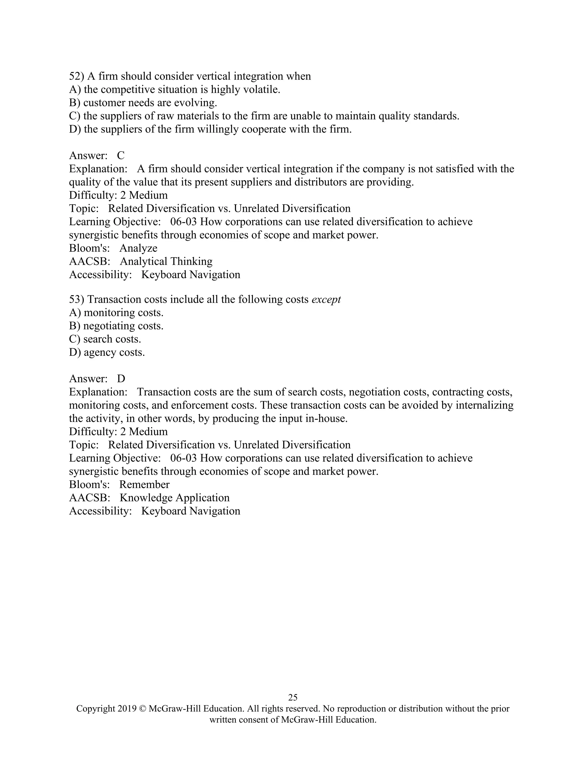 25
Copyright 2019 © McGraw-Hill Education. All rights reserved. No reproduction or distribution without the prior
written consent of McGraw-Hill Education.
52) A firm should consider vertical integration when
A) the competitive situation is highly volatile.
B) customer needs are evolving.
C) the suppliers of raw materials to the firm are unable to maintain quality standards.
D) the suppliers of the firm willingly cooperate with the firm.
Answer: C
Explanation: A firm should consider vertical integration if the company is not satisfied with the
quality of the value that its present suppliers and distributors are providing.
Difficulty: 2 Medium
Topic: Related Diversification vs. Unrelated Diversification
Learning Objective: 06-03 How corporations can use related diversification to achieve
synergistic benefits through economies of scope and market power.
Bloom's: Analyze
AACSB: Analytical Thinking
Accessibility: Keyboard Navigation
53) Transaction costs include all the following costs except
A) monitoring costs.
B) negotiating costs.
C) search costs.
D) agency costs.
Answer: D
Explanation: Transaction costs are the sum of search costs, negotiation costs, contracting costs,
monitoring costs, and enforcement costs. These transaction costs can be avoided by internalizing
the activity, in other words, by producing the input in-house.
Difficulty: 2 Medium
Topic: Related Diversification vs. Unrelated Diversification
Learning Objective: 06-03 How corporations can use related diversification to achieve
synergistic benefits through economies of scope and market power.
Bloom's: Remember
AACSB: Knowledge Application
Accessibility: Keyboard Navigation
 