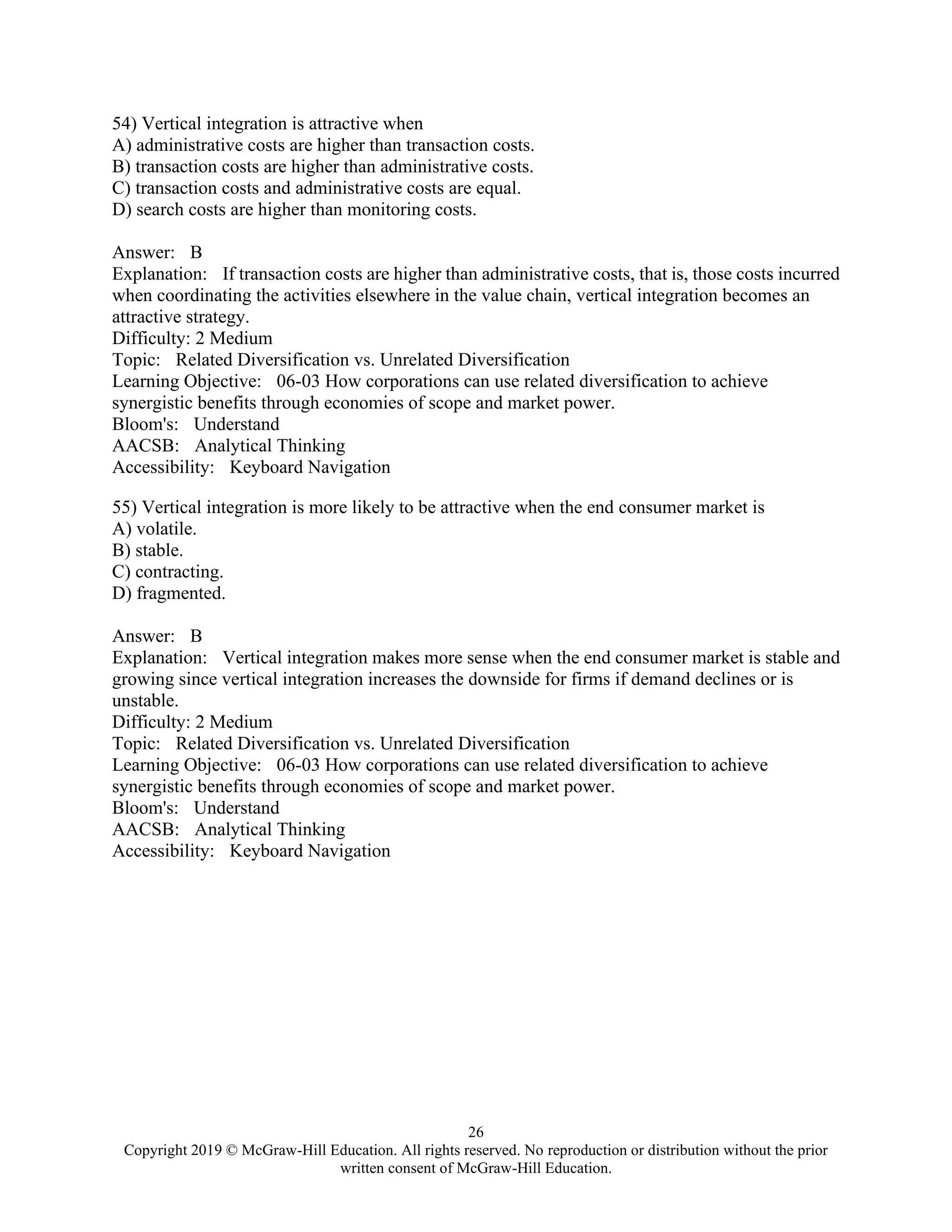 26
Copyright 2019 © McGraw-Hill Education. All rights reserved. No reproduction or distribution without the prior
written consent of McGraw-Hill Education.
54) Vertical integration is attractive when
A) administrative costs are higher than transaction costs.
B) transaction costs are higher than administrative costs.
C) transaction costs and administrative costs are equal.
D) search costs are higher than monitoring costs.
Answer: B
Explanation: If transaction costs are higher than administrative costs, that is, those costs incurred
when coordinating the activities elsewhere in the value chain, vertical integration becomes an
attractive strategy.
Difficulty: 2 Medium
Topic: Related Diversification vs. Unrelated Diversification
Learning Objective: 06-03 How corporations can use related diversification to achieve
synergistic benefits through economies of scope and market power.
Bloom's: Understand
AACSB: Analytical Thinking
Accessibility: Keyboard Navigation
55) Vertical integration is more likely to be attractive when the end consumer market is
A) volatile.
B) stable.
C) contracting.
D) fragmented.
Answer: B
Explanation: Vertical integration makes more sense when the end consumer market is stable and
growing since vertical integration increases the downside for firms if demand declines or is
unstable.
Difficulty: 2 Medium
Topic: Related Diversification vs. Unrelated Diversification
Learning Objective: 06-03 How corporations can use related diversification to achieve
synergistic benefits through economies of scope and market power.
Bloom's: Understand
AACSB: Analytical Thinking
Accessibility: Keyboard Navigation
 