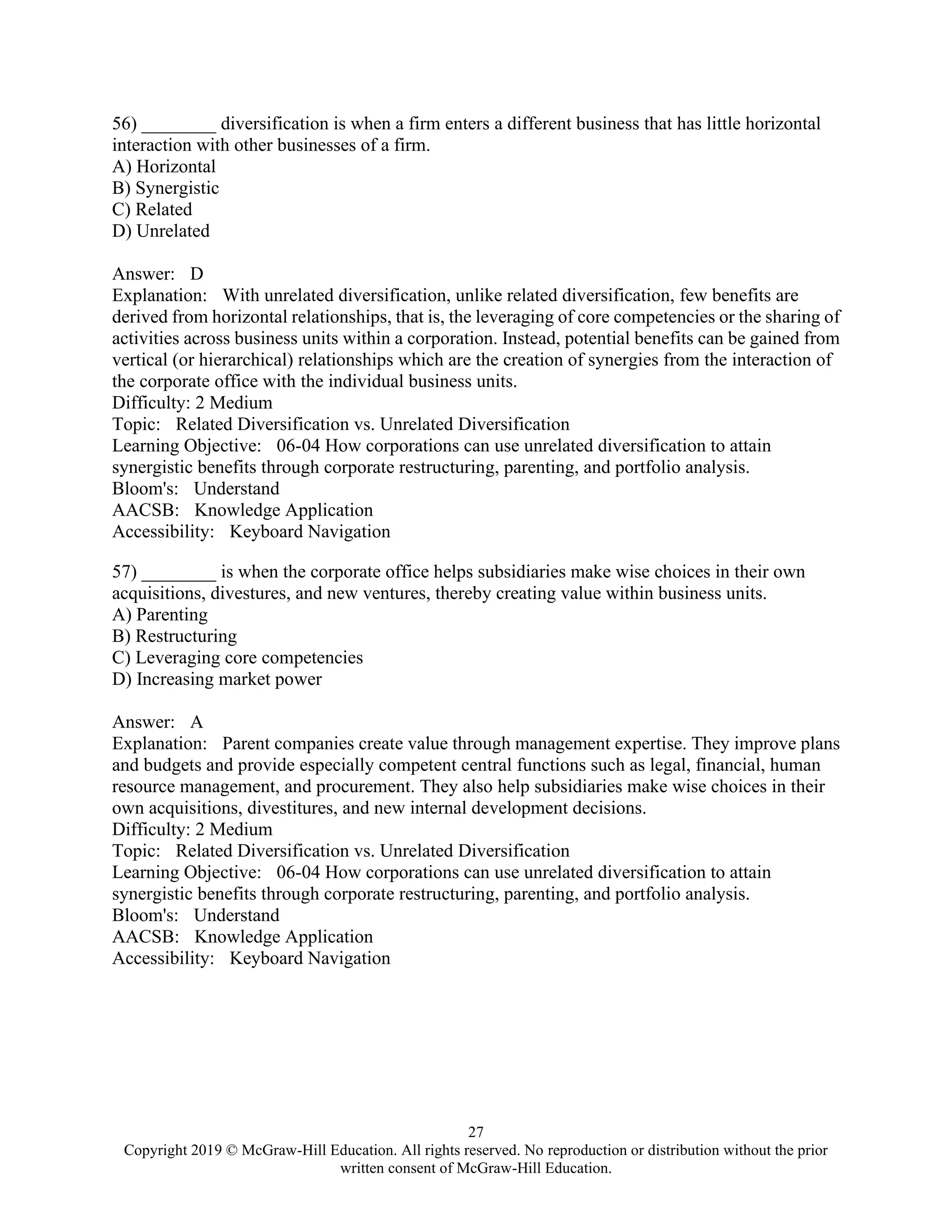 27
Copyright 2019 © McGraw-Hill Education. All rights reserved. No reproduction or distribution without the prior
written consent of McGraw-Hill Education.
56) ________ diversification is when a firm enters a different business that has little horizontal
interaction with other businesses of a firm.
A) Horizontal
B) Synergistic
C) Related
D) Unrelated
Answer: D
Explanation: With unrelated diversification, unlike related diversification, few benefits are
derived from horizontal relationships, that is, the leveraging of core competencies or the sharing of
activities across business units within a corporation. Instead, potential benefits can be gained from
vertical (or hierarchical) relationships which are the creation of synergies from the interaction of
the corporate office with the individual business units.
Difficulty: 2 Medium
Topic: Related Diversification vs. Unrelated Diversification
Learning Objective: 06-04 How corporations can use unrelated diversification to attain
synergistic benefits through corporate restructuring, parenting, and portfolio analysis.
Bloom's: Understand
AACSB: Knowledge Application
Accessibility: Keyboard Navigation
57) ________ is when the corporate office helps subsidiaries make wise choices in their own
acquisitions, divestures, and new ventures, thereby creating value within business units.
A) Parenting
B) Restructuring
C) Leveraging core competencies
D) Increasing market power
Answer: A
Explanation: Parent companies create value through management expertise. They improve plans
and budgets and provide especially competent central functions such as legal, financial, human
resource management, and procurement. They also help subsidiaries make wise choices in their
own acquisitions, divestitures, and new internal development decisions.
Difficulty: 2 Medium
Topic: Related Diversification vs. Unrelated Diversification
Learning Objective: 06-04 How corporations can use unrelated diversification to attain
synergistic benefits through corporate restructuring, parenting, and portfolio analysis.
Bloom's: Understand
AACSB: Knowledge Application
Accessibility: Keyboard Navigation
 
