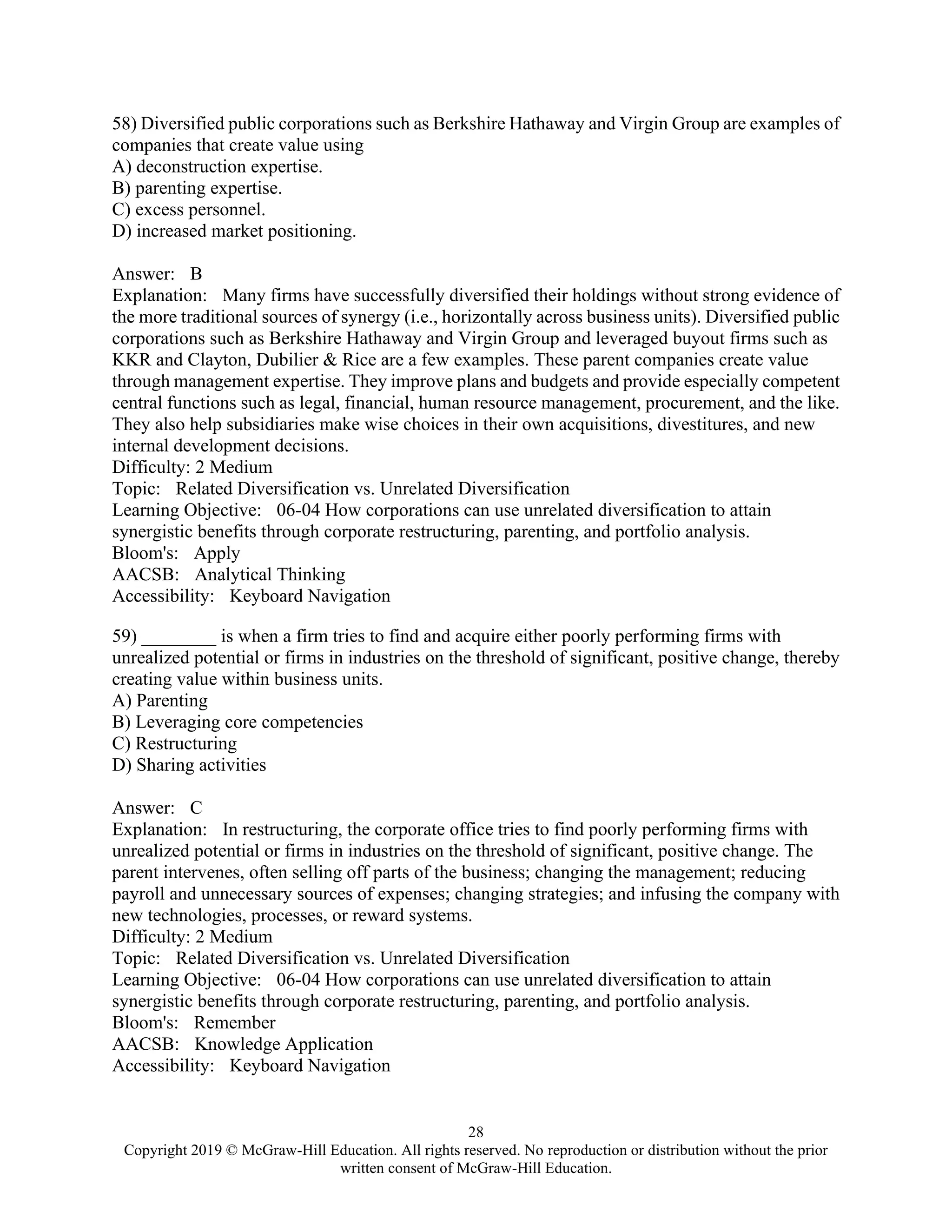 28
Copyright 2019 © McGraw-Hill Education. All rights reserved. No reproduction or distribution without the prior
written consent of McGraw-Hill Education.
58) Diversified public corporations such as Berkshire Hathaway and Virgin Group are examples of
companies that create value using
A) deconstruction expertise.
B) parenting expertise.
C) excess personnel.
D) increased market positioning.
Answer: B
Explanation: Many firms have successfully diversified their holdings without strong evidence of
the more traditional sources of synergy (i.e., horizontally across business units). Diversified public
corporations such as Berkshire Hathaway and Virgin Group and leveraged buyout firms such as
KKR and Clayton, Dubilier & Rice are a few examples. These parent companies create value
through management expertise. They improve plans and budgets and provide especially competent
central functions such as legal, financial, human resource management, procurement, and the like.
They also help subsidiaries make wise choices in their own acquisitions, divestitures, and new
internal development decisions.
Difficulty: 2 Medium
Topic: Related Diversification vs. Unrelated Diversification
Learning Objective: 06-04 How corporations can use unrelated diversification to attain
synergistic benefits through corporate restructuring, parenting, and portfolio analysis.
Bloom's: Apply
AACSB: Analytical Thinking
Accessibility: Keyboard Navigation
59) ________ is when a firm tries to find and acquire either poorly performing firms with
unrealized potential or firms in industries on the threshold of significant, positive change, thereby
creating value within business units.
A) Parenting
B) Leveraging core competencies
C) Restructuring
D) Sharing activities
Answer: C
Explanation: In restructuring, the corporate office tries to find poorly performing firms with
unrealized potential or firms in industries on the threshold of significant, positive change. The
parent intervenes, often selling off parts of the business; changing the management; reducing
payroll and unnecessary sources of expenses; changing strategies; and infusing the company with
new technologies, processes, or reward systems.
Difficulty: 2 Medium
Topic: Related Diversification vs. Unrelated Diversification
Learning Objective: 06-04 How corporations can use unrelated diversification to attain
synergistic benefits through corporate restructuring, parenting, and portfolio analysis.
Bloom's: Remember
AACSB: Knowledge Application
Accessibility: Keyboard Navigation
 