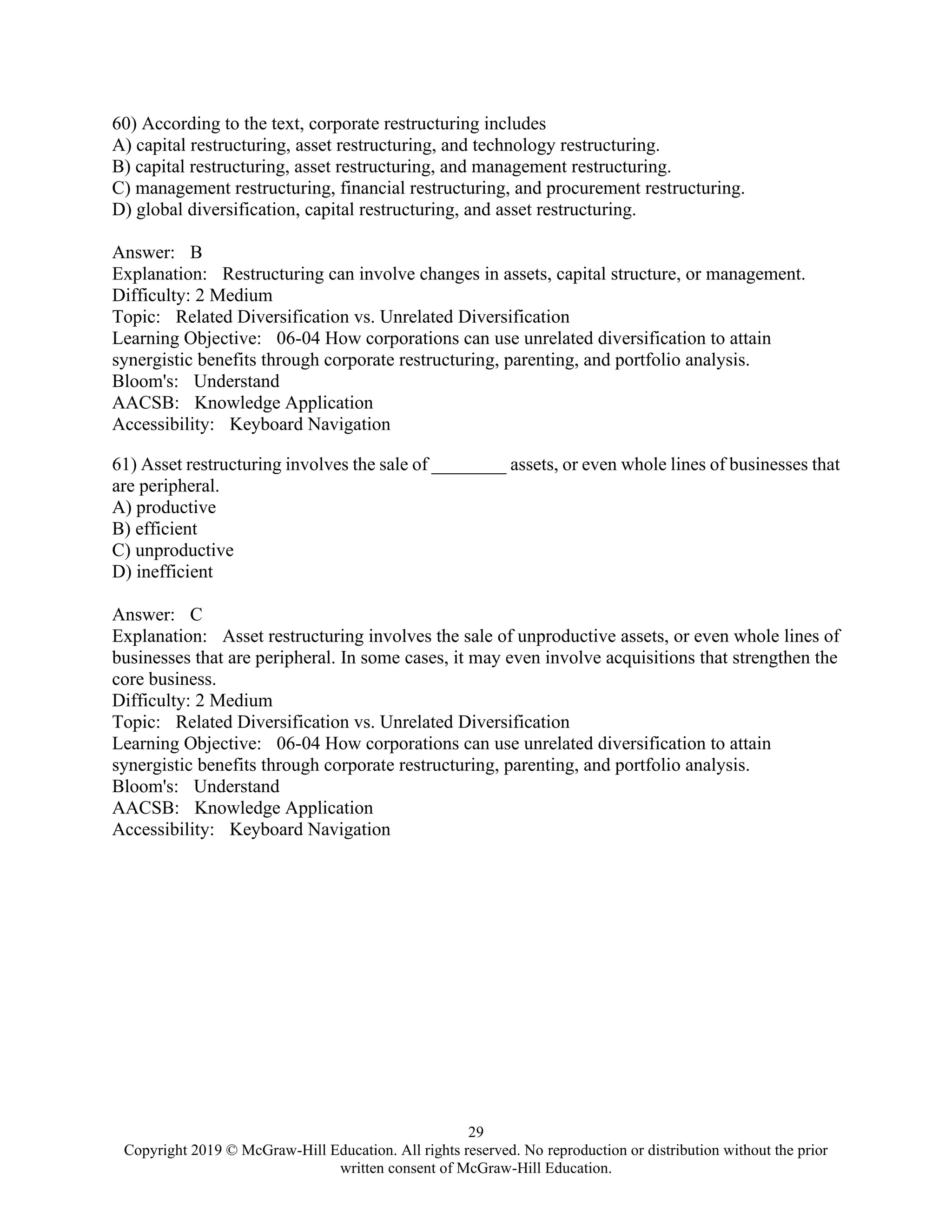 29
Copyright 2019 © McGraw-Hill Education. All rights reserved. No reproduction or distribution without the prior
written consent of McGraw-Hill Education.
60) According to the text, corporate restructuring includes
A) capital restructuring, asset restructuring, and technology restructuring.
B) capital restructuring, asset restructuring, and management restructuring.
C) management restructuring, financial restructuring, and procurement restructuring.
D) global diversification, capital restructuring, and asset restructuring.
Answer: B
Explanation: Restructuring can involve changes in assets, capital structure, or management.
Difficulty: 2 Medium
Topic: Related Diversification vs. Unrelated Diversification
Learning Objective: 06-04 How corporations can use unrelated diversification to attain
synergistic benefits through corporate restructuring, parenting, and portfolio analysis.
Bloom's: Understand
AACSB: Knowledge Application
Accessibility: Keyboard Navigation
61) Asset restructuring involves the sale of ________ assets, or even whole lines of businesses that
are peripheral.
A) productive
B) efficient
C) unproductive
D) inefficient
Answer: C
Explanation: Asset restructuring involves the sale of unproductive assets, or even whole lines of
businesses that are peripheral. In some cases, it may even involve acquisitions that strengthen the
core business.
Difficulty: 2 Medium
Topic: Related Diversification vs. Unrelated Diversification
Learning Objective: 06-04 How corporations can use unrelated diversification to attain
synergistic benefits through corporate restructuring, parenting, and portfolio analysis.
Bloom's: Understand
AACSB: Knowledge Application
Accessibility: Keyboard Navigation
 