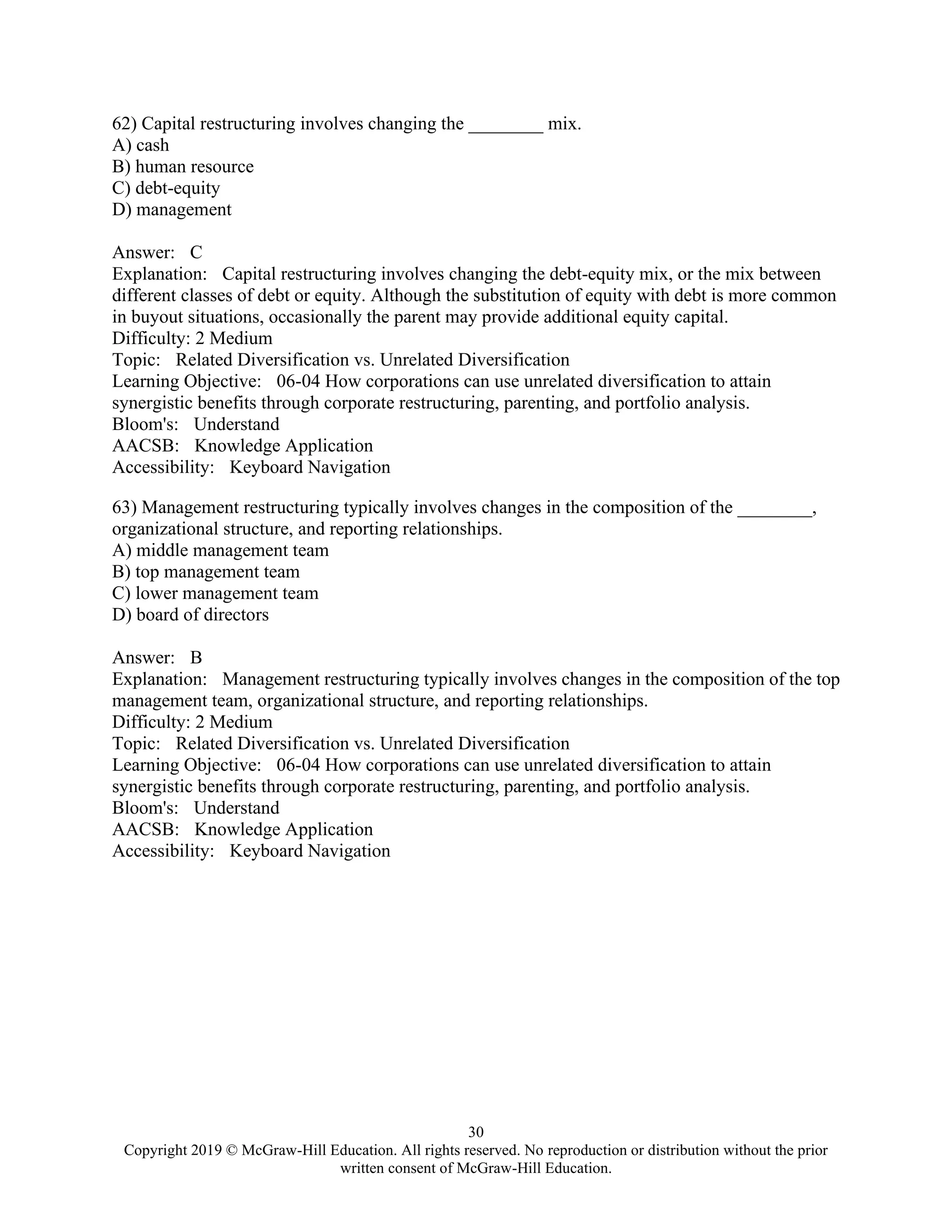 30
Copyright 2019 © McGraw-Hill Education. All rights reserved. No reproduction or distribution without the prior
written consent of McGraw-Hill Education.
62) Capital restructuring involves changing the ________ mix.
A) cash
B) human resource
C) debt-equity
D) management
Answer: C
Explanation: Capital restructuring involves changing the debt-equity mix, or the mix between
different classes of debt or equity. Although the substitution of equity with debt is more common
in buyout situations, occasionally the parent may provide additional equity capital.
Difficulty: 2 Medium
Topic: Related Diversification vs. Unrelated Diversification
Learning Objective: 06-04 How corporations can use unrelated diversification to attain
synergistic benefits through corporate restructuring, parenting, and portfolio analysis.
Bloom's: Understand
AACSB: Knowledge Application
Accessibility: Keyboard Navigation
63) Management restructuring typically involves changes in the composition of the ________,
organizational structure, and reporting relationships.
A) middle management team
B) top management team
C) lower management team
D) board of directors
Answer: B
Explanation: Management restructuring typically involves changes in the composition of the top
management team, organizational structure, and reporting relationships.
Difficulty: 2 Medium
Topic: Related Diversification vs. Unrelated Diversification
Learning Objective: 06-04 How corporations can use unrelated diversification to attain
synergistic benefits through corporate restructuring, parenting, and portfolio analysis.
Bloom's: Understand
AACSB: Knowledge Application
Accessibility: Keyboard Navigation
 