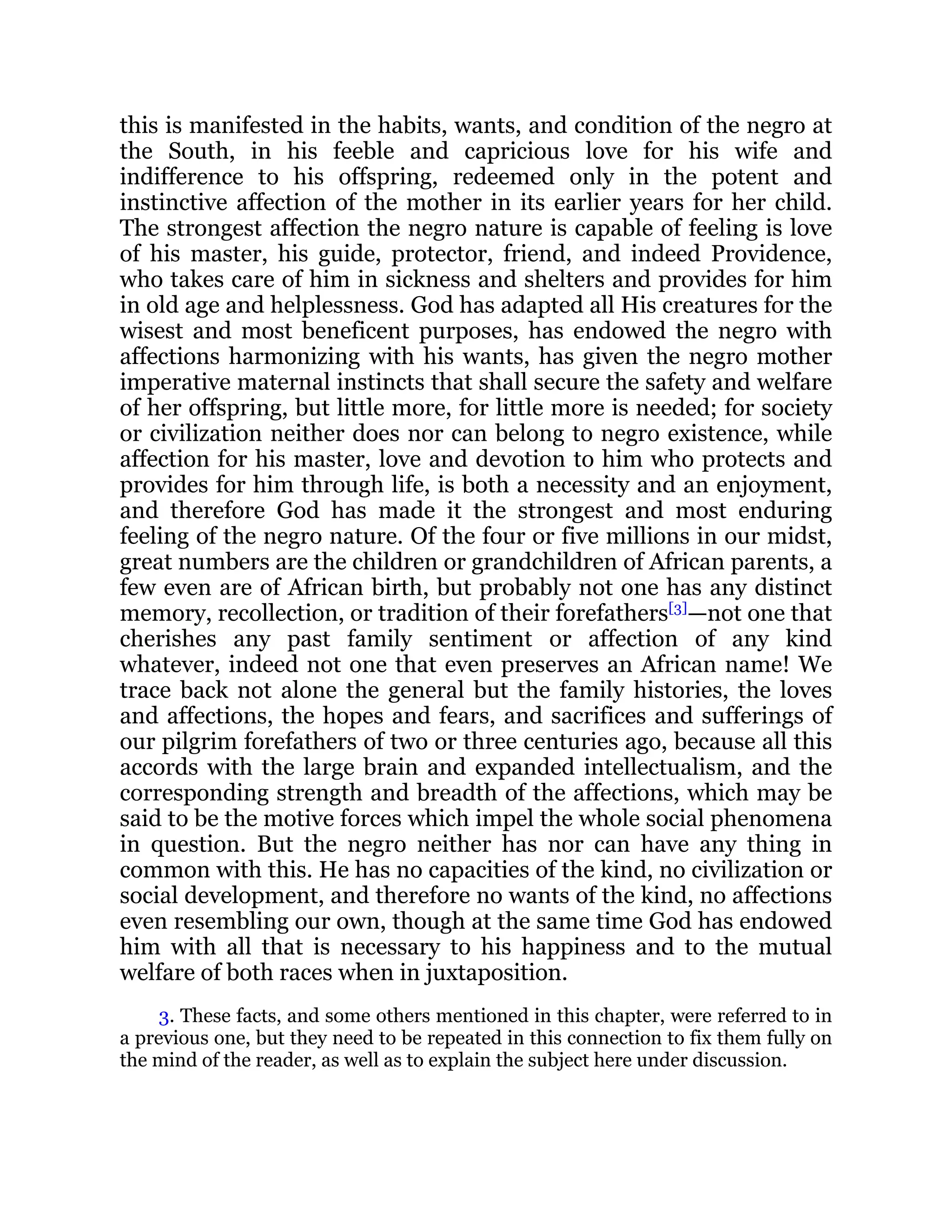 this is manifested in the habits, wants, and condition of the negro at
the South, in his feeble and capricious love for his wife and
indifference to his offspring, redeemed only in the potent and
instinctive affection of the mother in its earlier years for her child.
The strongest affection the negro nature is capable of feeling is love
of his master, his guide, protector, friend, and indeed Providence,
who takes care of him in sickness and shelters and provides for him
in old age and helplessness. God has adapted all His creatures for the
wisest and most beneficent purposes, has endowed the negro with
affections harmonizing with his wants, has given the negro mother
imperative maternal instincts that shall secure the safety and welfare
of her offspring, but little more, for little more is needed; for society
or civilization neither does nor can belong to negro existence, while
affection for his master, love and devotion to him who protects and
provides for him through life, is both a necessity and an enjoyment,
and therefore God has made it the strongest and most enduring
feeling of the negro nature. Of the four or five millions in our midst,
great numbers are the children or grandchildren of African parents, a
few even are of African birth, but probably not one has any distinct
memory, recollection, or tradition of their forefathers[3]
—not one that
cherishes any past family sentiment or affection of any kind
whatever, indeed not one that even preserves an African name! We
trace back not alone the general but the family histories, the loves
and affections, the hopes and fears, and sacrifices and sufferings of
our pilgrim forefathers of two or three centuries ago, because all this
accords with the large brain and expanded intellectualism, and the
corresponding strength and breadth of the affections, which may be
said to be the motive forces which impel the whole social phenomena
in question. But the negro neither has nor can have any thing in
common with this. He has no capacities of the kind, no civilization or
social development, and therefore no wants of the kind, no affections
even resembling our own, though at the same time God has endowed
him with all that is necessary to his happiness and to the mutual
welfare of both races when in juxtaposition.
3. These facts, and some others mentioned in this chapter, were referred to in
a previous one, but they need to be repeated in this connection to fix them fully on
the mind of the reader, as well as to explain the subject here under discussion.
 