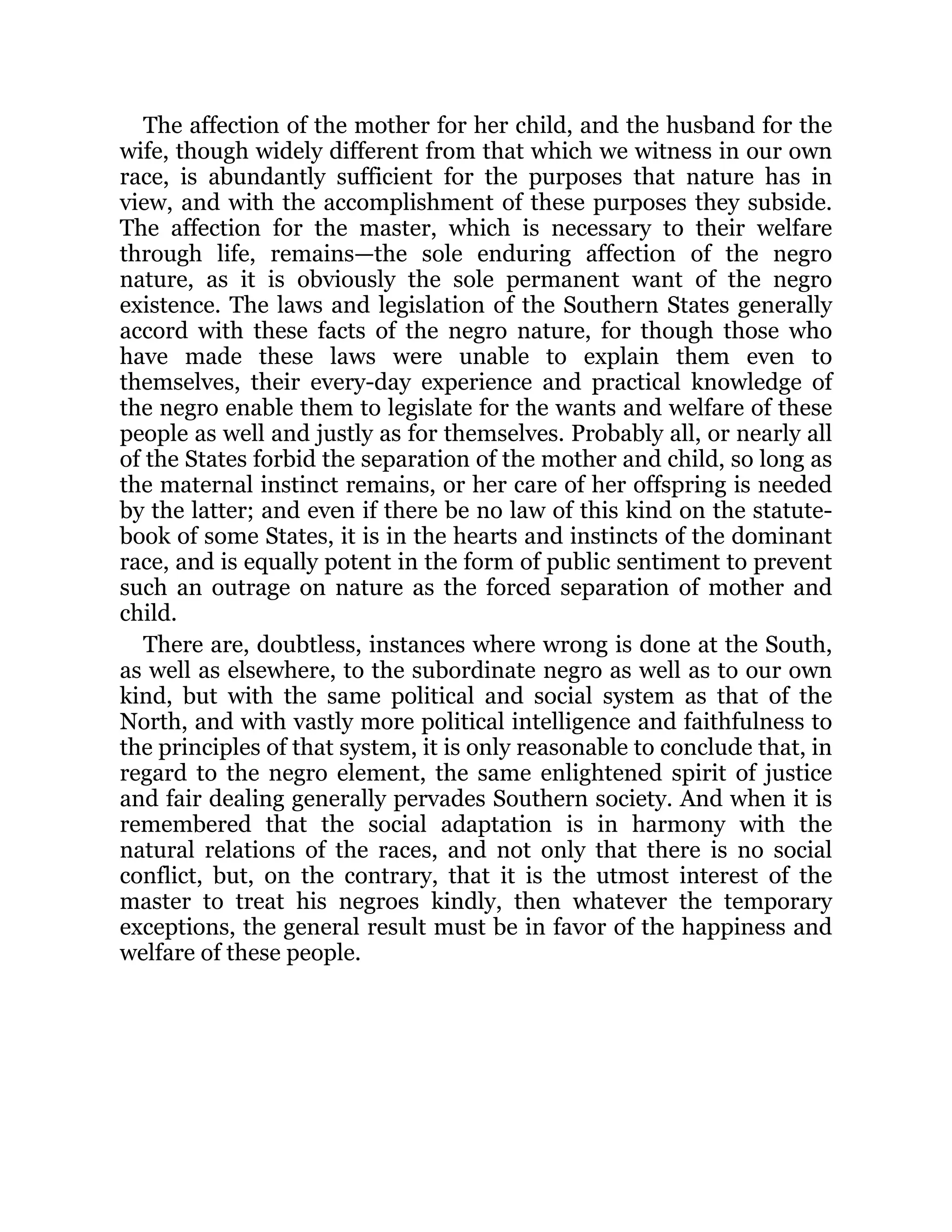 The affection of the mother for her child, and the husband for the
wife, though widely different from that which we witness in our own
race, is abundantly sufficient for the purposes that nature has in
view, and with the accomplishment of these purposes they subside.
The affection for the master, which is necessary to their welfare
through life, remains—the sole enduring affection of the negro
nature, as it is obviously the sole permanent want of the negro
existence. The laws and legislation of the Southern States generally
accord with these facts of the negro nature, for though those who
have made these laws were unable to explain them even to
themselves, their every-day experience and practical knowledge of
the negro enable them to legislate for the wants and welfare of these
people as well and justly as for themselves. Probably all, or nearly all
of the States forbid the separation of the mother and child, so long as
the maternal instinct remains, or her care of her offspring is needed
by the latter; and even if there be no law of this kind on the statute-
book of some States, it is in the hearts and instincts of the dominant
race, and is equally potent in the form of public sentiment to prevent
such an outrage on nature as the forced separation of mother and
child.
There are, doubtless, instances where wrong is done at the South,
as well as elsewhere, to the subordinate negro as well as to our own
kind, but with the same political and social system as that of the
North, and with vastly more political intelligence and faithfulness to
the principles of that system, it is only reasonable to conclude that, in
regard to the negro element, the same enlightened spirit of justice
and fair dealing generally pervades Southern society. And when it is
remembered that the social adaptation is in harmony with the
natural relations of the races, and not only that there is no social
conflict, but, on the contrary, that it is the utmost interest of the
master to treat his negroes kindly, then whatever the temporary
exceptions, the general result must be in favor of the happiness and
welfare of these people.
 