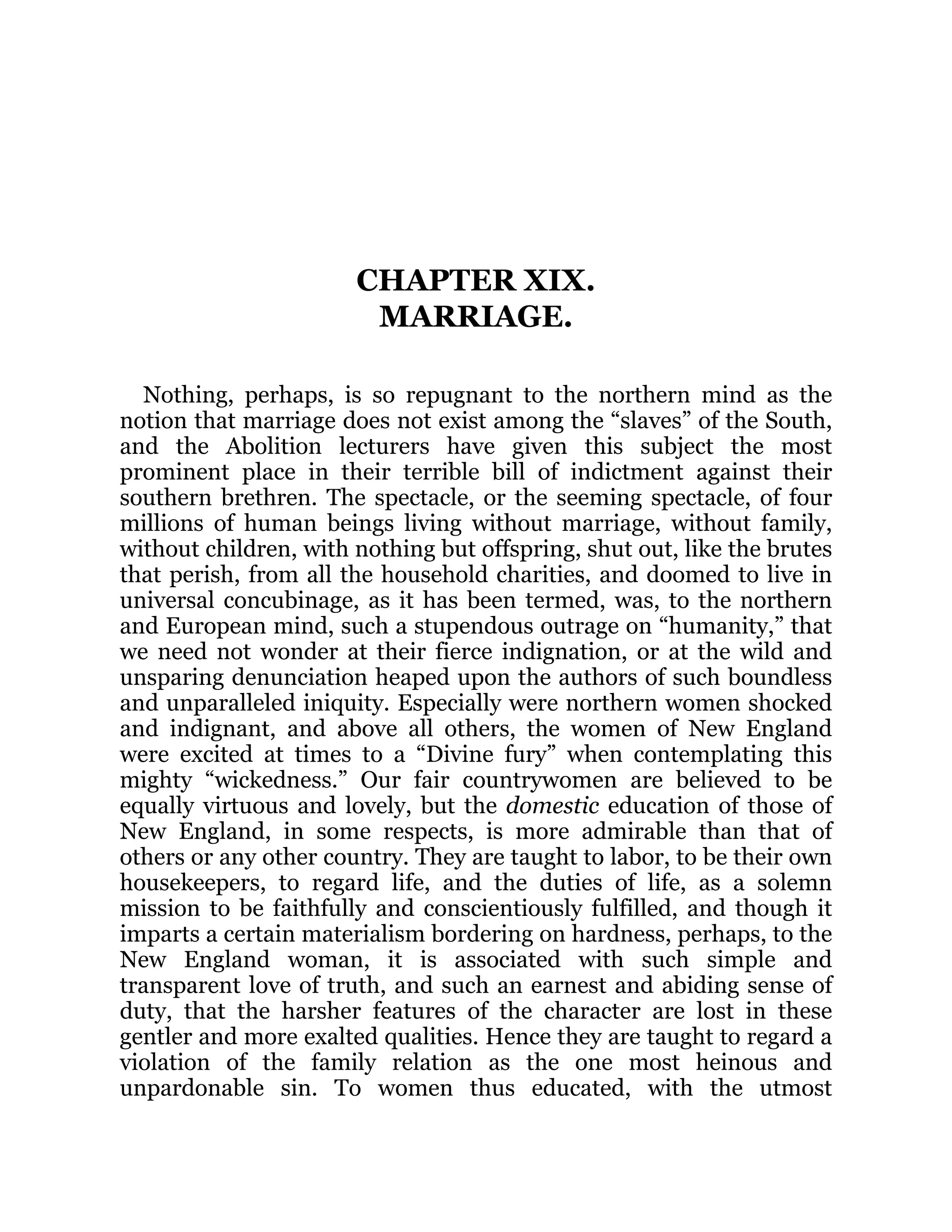 CHAPTER XIX.
MARRIAGE.
Nothing, perhaps, is so repugnant to the northern mind as the
notion that marriage does not exist among the “slaves” of the South,
and the Abolition lecturers have given this subject the most
prominent place in their terrible bill of indictment against their
southern brethren. The spectacle, or the seeming spectacle, of four
millions of human beings living without marriage, without family,
without children, with nothing but offspring, shut out, like the brutes
that perish, from all the household charities, and doomed to live in
universal concubinage, as it has been termed, was, to the northern
and European mind, such a stupendous outrage on “humanity,” that
we need not wonder at their fierce indignation, or at the wild and
unsparing denunciation heaped upon the authors of such boundless
and unparalleled iniquity. Especially were northern women shocked
and indignant, and above all others, the women of New England
were excited at times to a “Divine fury” when contemplating this
mighty “wickedness.” Our fair countrywomen are believed to be
equally virtuous and lovely, but the domestic education of those of
New England, in some respects, is more admirable than that of
others or any other country. They are taught to labor, to be their own
housekeepers, to regard life, and the duties of life, as a solemn
mission to be faithfully and conscientiously fulfilled, and though it
imparts a certain materialism bordering on hardness, perhaps, to the
New England woman, it is associated with such simple and
transparent love of truth, and such an earnest and abiding sense of
duty, that the harsher features of the character are lost in these
gentler and more exalted qualities. Hence they are taught to regard a
violation of the family relation as the one most heinous and
unpardonable sin. To women thus educated, with the utmost
 