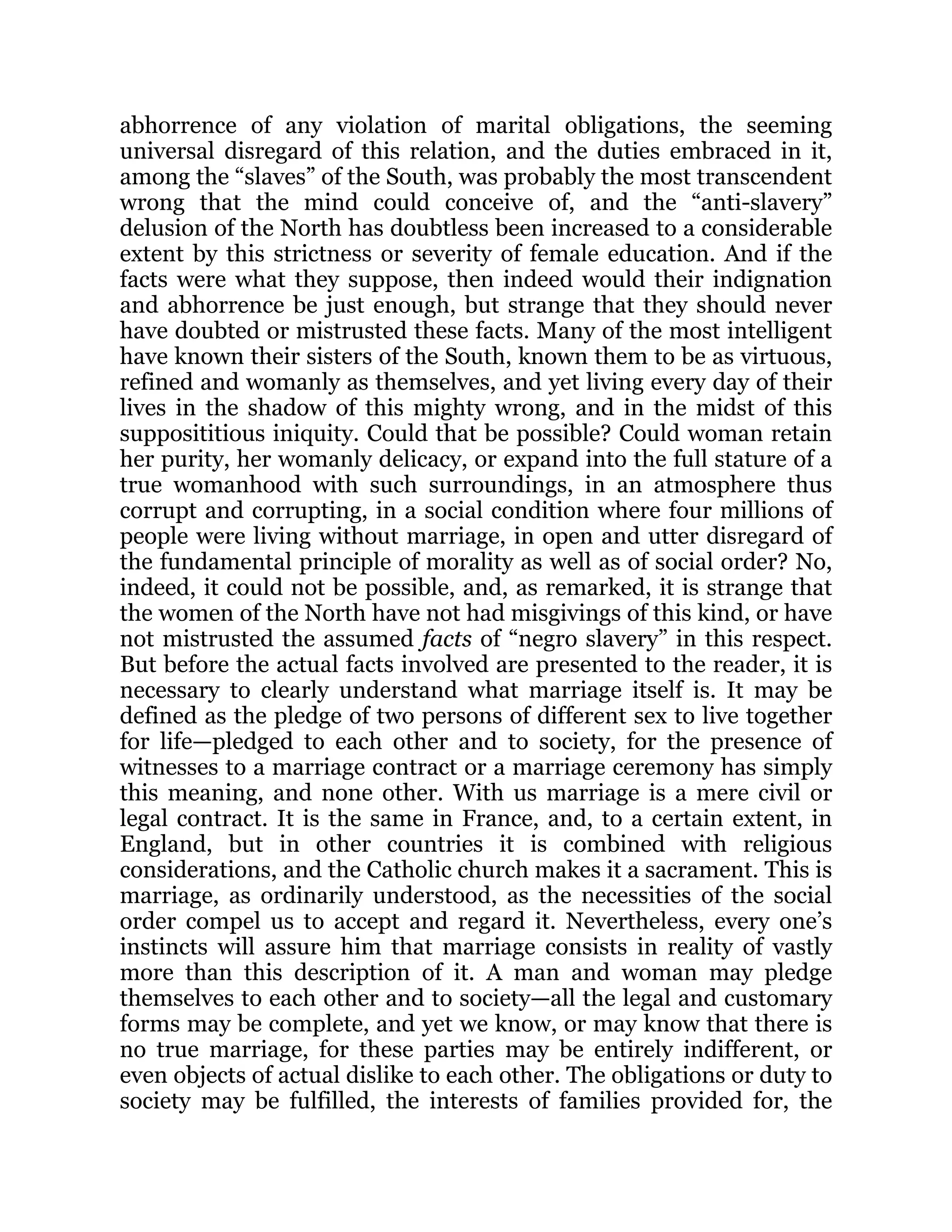 abhorrence of any violation of marital obligations, the seeming
universal disregard of this relation, and the duties embraced in it,
among the “slaves” of the South, was probably the most transcendent
wrong that the mind could conceive of, and the “anti-slavery”
delusion of the North has doubtless been increased to a considerable
extent by this strictness or severity of female education. And if the
facts were what they suppose, then indeed would their indignation
and abhorrence be just enough, but strange that they should never
have doubted or mistrusted these facts. Many of the most intelligent
have known their sisters of the South, known them to be as virtuous,
refined and womanly as themselves, and yet living every day of their
lives in the shadow of this mighty wrong, and in the midst of this
supposititious iniquity. Could that be possible? Could woman retain
her purity, her womanly delicacy, or expand into the full stature of a
true womanhood with such surroundings, in an atmosphere thus
corrupt and corrupting, in a social condition where four millions of
people were living without marriage, in open and utter disregard of
the fundamental principle of morality as well as of social order? No,
indeed, it could not be possible, and, as remarked, it is strange that
the women of the North have not had misgivings of this kind, or have
not mistrusted the assumed facts of “negro slavery” in this respect.
But before the actual facts involved are presented to the reader, it is
necessary to clearly understand what marriage itself is. It may be
defined as the pledge of two persons of different sex to live together
for life—pledged to each other and to society, for the presence of
witnesses to a marriage contract or a marriage ceremony has simply
this meaning, and none other. With us marriage is a mere civil or
legal contract. It is the same in France, and, to a certain extent, in
England, but in other countries it is combined with religious
considerations, and the Catholic church makes it a sacrament. This is
marriage, as ordinarily understood, as the necessities of the social
order compel us to accept and regard it. Nevertheless, every one’s
instincts will assure him that marriage consists in reality of vastly
more than this description of it. A man and woman may pledge
themselves to each other and to society—all the legal and customary
forms may be complete, and yet we know, or may know that there is
no true marriage, for these parties may be entirely indifferent, or
even objects of actual dislike to each other. The obligations or duty to
society may be fulfilled, the interests of families provided for, the
 