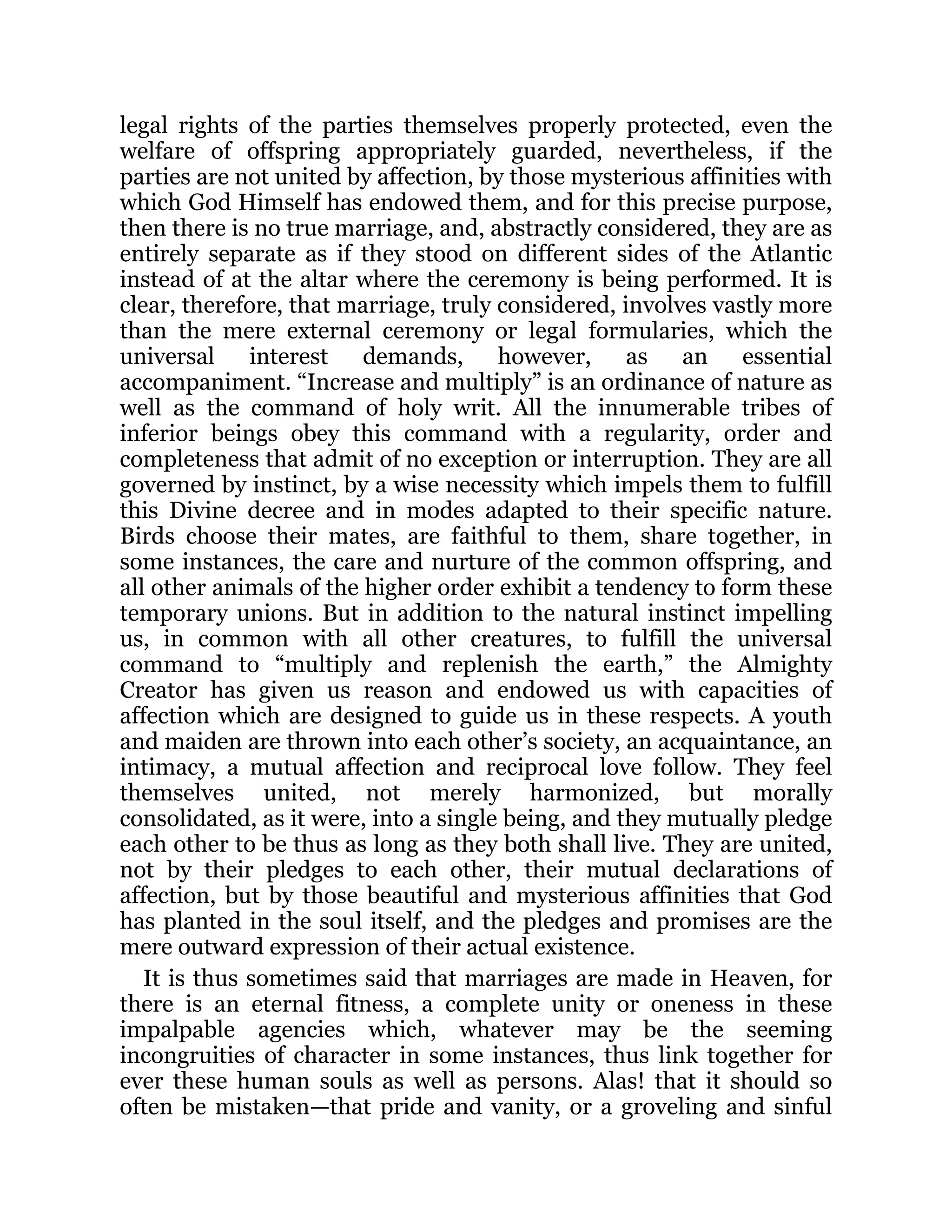 legal rights of the parties themselves properly protected, even the
welfare of offspring appropriately guarded, nevertheless, if the
parties are not united by affection, by those mysterious affinities with
which God Himself has endowed them, and for this precise purpose,
then there is no true marriage, and, abstractly considered, they are as
entirely separate as if they stood on different sides of the Atlantic
instead of at the altar where the ceremony is being performed. It is
clear, therefore, that marriage, truly considered, involves vastly more
than the mere external ceremony or legal formularies, which the
universal interest demands, however, as an essential
accompaniment. “Increase and multiply” is an ordinance of nature as
well as the command of holy writ. All the innumerable tribes of
inferior beings obey this command with a regularity, order and
completeness that admit of no exception or interruption. They are all
governed by instinct, by a wise necessity which impels them to fulfill
this Divine decree and in modes adapted to their specific nature.
Birds choose their mates, are faithful to them, share together, in
some instances, the care and nurture of the common offspring, and
all other animals of the higher order exhibit a tendency to form these
temporary unions. But in addition to the natural instinct impelling
us, in common with all other creatures, to fulfill the universal
command to “multiply and replenish the earth,” the Almighty
Creator has given us reason and endowed us with capacities of
affection which are designed to guide us in these respects. A youth
and maiden are thrown into each other’s society, an acquaintance, an
intimacy, a mutual affection and reciprocal love follow. They feel
themselves united, not merely harmonized, but morally
consolidated, as it were, into a single being, and they mutually pledge
each other to be thus as long as they both shall live. They are united,
not by their pledges to each other, their mutual declarations of
affection, but by those beautiful and mysterious affinities that God
has planted in the soul itself, and the pledges and promises are the
mere outward expression of their actual existence.
It is thus sometimes said that marriages are made in Heaven, for
there is an eternal fitness, a complete unity or oneness in these
impalpable agencies which, whatever may be the seeming
incongruities of character in some instances, thus link together for
ever these human souls as well as persons. Alas! that it should so
often be mistaken—that pride and vanity, or a groveling and sinful
 