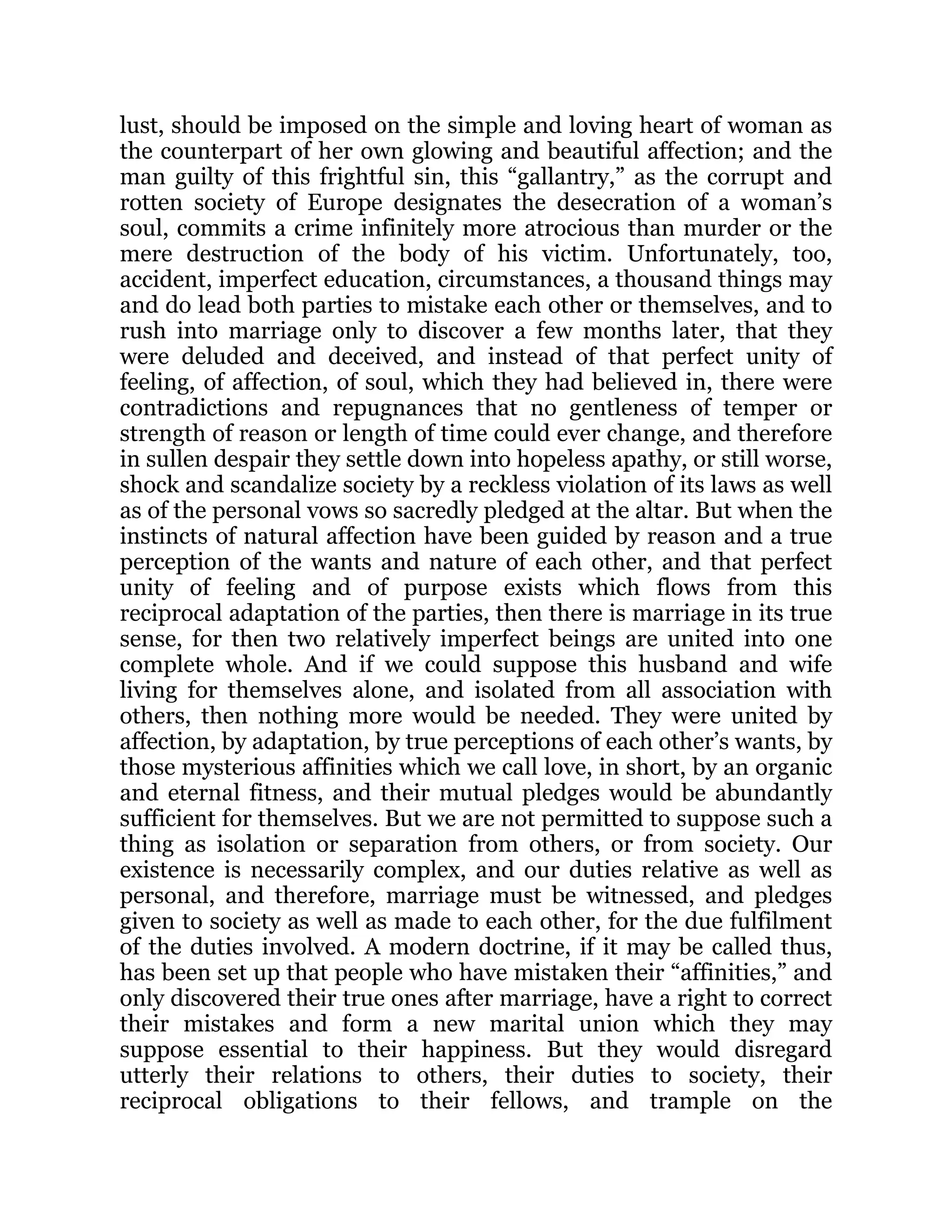 lust, should be imposed on the simple and loving heart of woman as
the counterpart of her own glowing and beautiful affection; and the
man guilty of this frightful sin, this “gallantry,” as the corrupt and
rotten society of Europe designates the desecration of a woman’s
soul, commits a crime infinitely more atrocious than murder or the
mere destruction of the body of his victim. Unfortunately, too,
accident, imperfect education, circumstances, a thousand things may
and do lead both parties to mistake each other or themselves, and to
rush into marriage only to discover a few months later, that they
were deluded and deceived, and instead of that perfect unity of
feeling, of affection, of soul, which they had believed in, there were
contradictions and repugnances that no gentleness of temper or
strength of reason or length of time could ever change, and therefore
in sullen despair they settle down into hopeless apathy, or still worse,
shock and scandalize society by a reckless violation of its laws as well
as of the personal vows so sacredly pledged at the altar. But when the
instincts of natural affection have been guided by reason and a true
perception of the wants and nature of each other, and that perfect
unity of feeling and of purpose exists which flows from this
reciprocal adaptation of the parties, then there is marriage in its true
sense, for then two relatively imperfect beings are united into one
complete whole. And if we could suppose this husband and wife
living for themselves alone, and isolated from all association with
others, then nothing more would be needed. They were united by
affection, by adaptation, by true perceptions of each other’s wants, by
those mysterious affinities which we call love, in short, by an organic
and eternal fitness, and their mutual pledges would be abundantly
sufficient for themselves. But we are not permitted to suppose such a
thing as isolation or separation from others, or from society. Our
existence is necessarily complex, and our duties relative as well as
personal, and therefore, marriage must be witnessed, and pledges
given to society as well as made to each other, for the due fulfilment
of the duties involved. A modern doctrine, if it may be called thus,
has been set up that people who have mistaken their “affinities,” and
only discovered their true ones after marriage, have a right to correct
their mistakes and form a new marital union which they may
suppose essential to their happiness. But they would disregard
utterly their relations to others, their duties to society, their
reciprocal obligations to their fellows, and trample on the
 