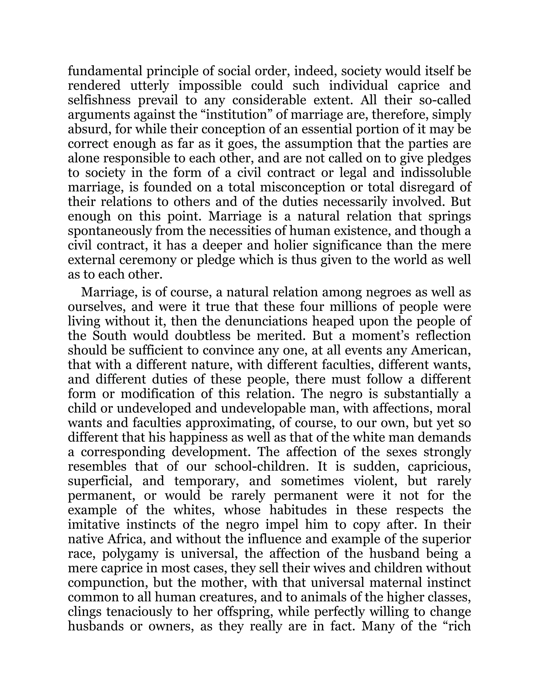 fundamental principle of social order, indeed, society would itself be
rendered utterly impossible could such individual caprice and
selfishness prevail to any considerable extent. All their so-called
arguments against the “institution” of marriage are, therefore, simply
absurd, for while their conception of an essential portion of it may be
correct enough as far as it goes, the assumption that the parties are
alone responsible to each other, and are not called on to give pledges
to society in the form of a civil contract or legal and indissoluble
marriage, is founded on a total misconception or total disregard of
their relations to others and of the duties necessarily involved. But
enough on this point. Marriage is a natural relation that springs
spontaneously from the necessities of human existence, and though a
civil contract, it has a deeper and holier significance than the mere
external ceremony or pledge which is thus given to the world as well
as to each other.
Marriage, is of course, a natural relation among negroes as well as
ourselves, and were it true that these four millions of people were
living without it, then the denunciations heaped upon the people of
the South would doubtless be merited. But a moment’s reflection
should be sufficient to convince any one, at all events any American,
that with a different nature, with different faculties, different wants,
and different duties of these people, there must follow a different
form or modification of this relation. The negro is substantially a
child or undeveloped and undevelopable man, with affections, moral
wants and faculties approximating, of course, to our own, but yet so
different that his happiness as well as that of the white man demands
a corresponding development. The affection of the sexes strongly
resembles that of our school-children. It is sudden, capricious,
superficial, and temporary, and sometimes violent, but rarely
permanent, or would be rarely permanent were it not for the
example of the whites, whose habitudes in these respects the
imitative instincts of the negro impel him to copy after. In their
native Africa, and without the influence and example of the superior
race, polygamy is universal, the affection of the husband being a
mere caprice in most cases, they sell their wives and children without
compunction, but the mother, with that universal maternal instinct
common to all human creatures, and to animals of the higher classes,
clings tenaciously to her offspring, while perfectly willing to change
husbands or owners, as they really are in fact. Many of the “rich
 