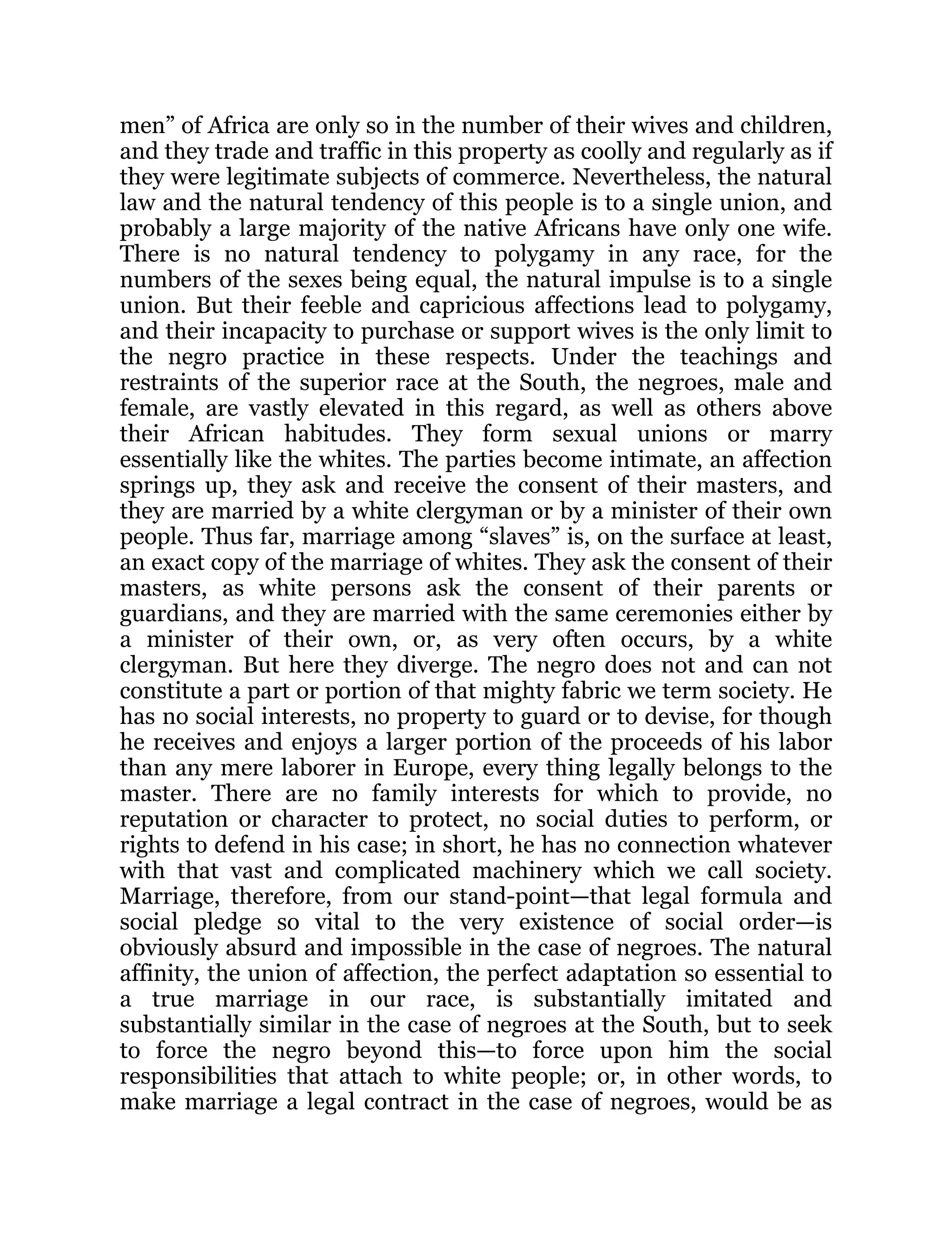 men” of Africa are only so in the number of their wives and children,
and they trade and traffic in this property as coolly and regularly as if
they were legitimate subjects of commerce. Nevertheless, the natural
law and the natural tendency of this people is to a single union, and
probably a large majority of the native Africans have only one wife.
There is no natural tendency to polygamy in any race, for the
numbers of the sexes being equal, the natural impulse is to a single
union. But their feeble and capricious affections lead to polygamy,
and their incapacity to purchase or support wives is the only limit to
the negro practice in these respects. Under the teachings and
restraints of the superior race at the South, the negroes, male and
female, are vastly elevated in this regard, as well as others above
their African habitudes. They form sexual unions or marry
essentially like the whites. The parties become intimate, an affection
springs up, they ask and receive the consent of their masters, and
they are married by a white clergyman or by a minister of their own
people. Thus far, marriage among “slaves” is, on the surface at least,
an exact copy of the marriage of whites. They ask the consent of their
masters, as white persons ask the consent of their parents or
guardians, and they are married with the same ceremonies either by
a minister of their own, or, as very often occurs, by a white
clergyman. But here they diverge. The negro does not and can not
constitute a part or portion of that mighty fabric we term society. He
has no social interests, no property to guard or to devise, for though
he receives and enjoys a larger portion of the proceeds of his labor
than any mere laborer in Europe, every thing legally belongs to the
master. There are no family interests for which to provide, no
reputation or character to protect, no social duties to perform, or
rights to defend in his case; in short, he has no connection whatever
with that vast and complicated machinery which we call society.
Marriage, therefore, from our stand-point—that legal formula and
social pledge so vital to the very existence of social order—is
obviously absurd and impossible in the case of negroes. The natural
affinity, the union of affection, the perfect adaptation so essential to
a true marriage in our race, is substantially imitated and
substantially similar in the case of negroes at the South, but to seek
to force the negro beyond this—to force upon him the social
responsibilities that attach to white people; or, in other words, to
make marriage a legal contract in the case of negroes, would be as
 