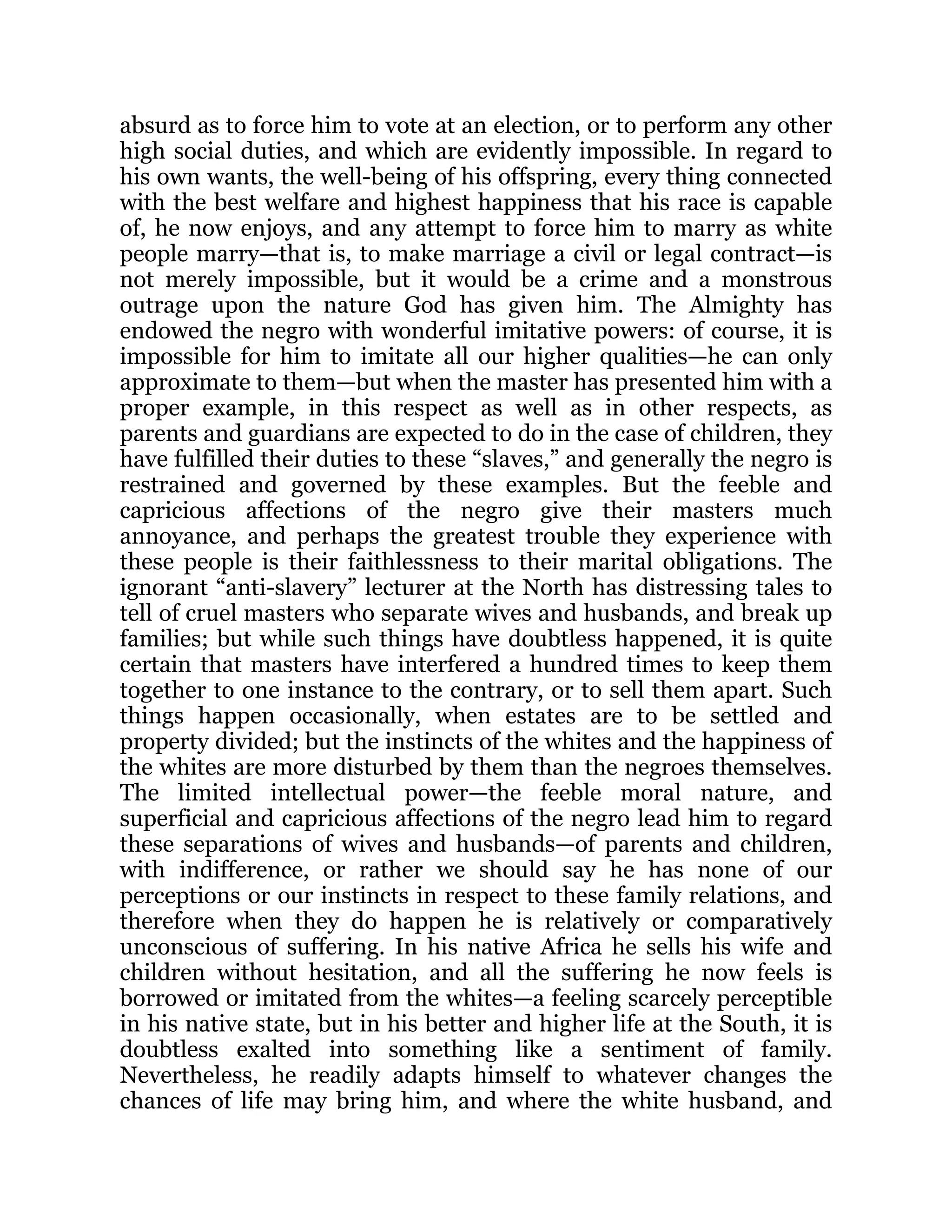 absurd as to force him to vote at an election, or to perform any other
high social duties, and which are evidently impossible. In regard to
his own wants, the well-being of his offspring, every thing connected
with the best welfare and highest happiness that his race is capable
of, he now enjoys, and any attempt to force him to marry as white
people marry—that is, to make marriage a civil or legal contract—is
not merely impossible, but it would be a crime and a monstrous
outrage upon the nature God has given him. The Almighty has
endowed the negro with wonderful imitative powers: of course, it is
impossible for him to imitate all our higher qualities—he can only
approximate to them—but when the master has presented him with a
proper example, in this respect as well as in other respects, as
parents and guardians are expected to do in the case of children, they
have fulfilled their duties to these “slaves,” and generally the negro is
restrained and governed by these examples. But the feeble and
capricious affections of the negro give their masters much
annoyance, and perhaps the greatest trouble they experience with
these people is their faithlessness to their marital obligations. The
ignorant “anti-slavery” lecturer at the North has distressing tales to
tell of cruel masters who separate wives and husbands, and break up
families; but while such things have doubtless happened, it is quite
certain that masters have interfered a hundred times to keep them
together to one instance to the contrary, or to sell them apart. Such
things happen occasionally, when estates are to be settled and
property divided; but the instincts of the whites and the happiness of
the whites are more disturbed by them than the negroes themselves.
The limited intellectual power—the feeble moral nature, and
superficial and capricious affections of the negro lead him to regard
these separations of wives and husbands—of parents and children,
with indifference, or rather we should say he has none of our
perceptions or our instincts in respect to these family relations, and
therefore when they do happen he is relatively or comparatively
unconscious of suffering. In his native Africa he sells his wife and
children without hesitation, and all the suffering he now feels is
borrowed or imitated from the whites—a feeling scarcely perceptible
in his native state, but in his better and higher life at the South, it is
doubtless exalted into something like a sentiment of family.
Nevertheless, he readily adapts himself to whatever changes the
chances of life may bring him, and where the white husband, and
 
