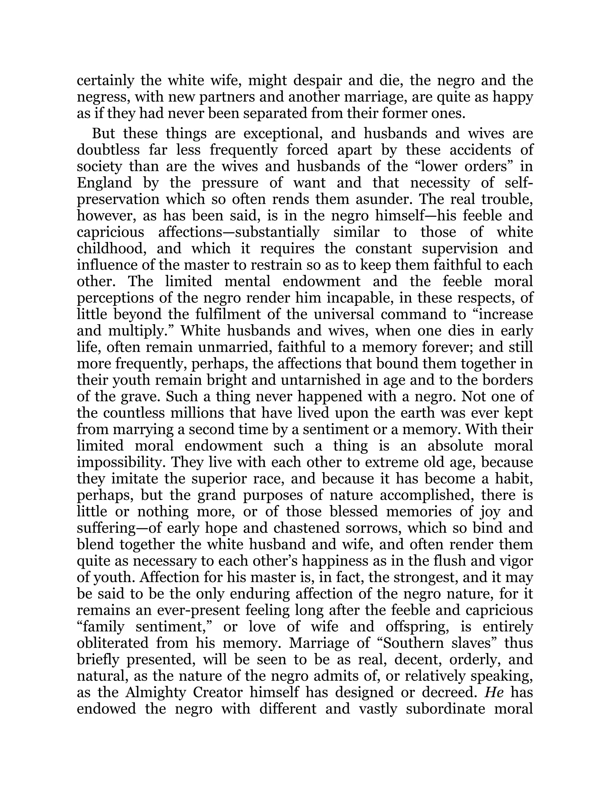 certainly the white wife, might despair and die, the negro and the
negress, with new partners and another marriage, are quite as happy
as if they had never been separated from their former ones.
But these things are exceptional, and husbands and wives are
doubtless far less frequently forced apart by these accidents of
society than are the wives and husbands of the “lower orders” in
England by the pressure of want and that necessity of self-
preservation which so often rends them asunder. The real trouble,
however, as has been said, is in the negro himself—his feeble and
capricious affections—substantially similar to those of white
childhood, and which it requires the constant supervision and
influence of the master to restrain so as to keep them faithful to each
other. The limited mental endowment and the feeble moral
perceptions of the negro render him incapable, in these respects, of
little beyond the fulfilment of the universal command to “increase
and multiply.” White husbands and wives, when one dies in early
life, often remain unmarried, faithful to a memory forever; and still
more frequently, perhaps, the affections that bound them together in
their youth remain bright and untarnished in age and to the borders
of the grave. Such a thing never happened with a negro. Not one of
the countless millions that have lived upon the earth was ever kept
from marrying a second time by a sentiment or a memory. With their
limited moral endowment such a thing is an absolute moral
impossibility. They live with each other to extreme old age, because
they imitate the superior race, and because it has become a habit,
perhaps, but the grand purposes of nature accomplished, there is
little or nothing more, or of those blessed memories of joy and
suffering—of early hope and chastened sorrows, which so bind and
blend together the white husband and wife, and often render them
quite as necessary to each other’s happiness as in the flush and vigor
of youth. Affection for his master is, in fact, the strongest, and it may
be said to be the only enduring affection of the negro nature, for it
remains an ever-present feeling long after the feeble and capricious
“family sentiment,” or love of wife and offspring, is entirely
obliterated from his memory. Marriage of “Southern slaves” thus
briefly presented, will be seen to be as real, decent, orderly, and
natural, as the nature of the negro admits of, or relatively speaking,
as the Almighty Creator himself has designed or decreed. He has
endowed the negro with different and vastly subordinate moral
 