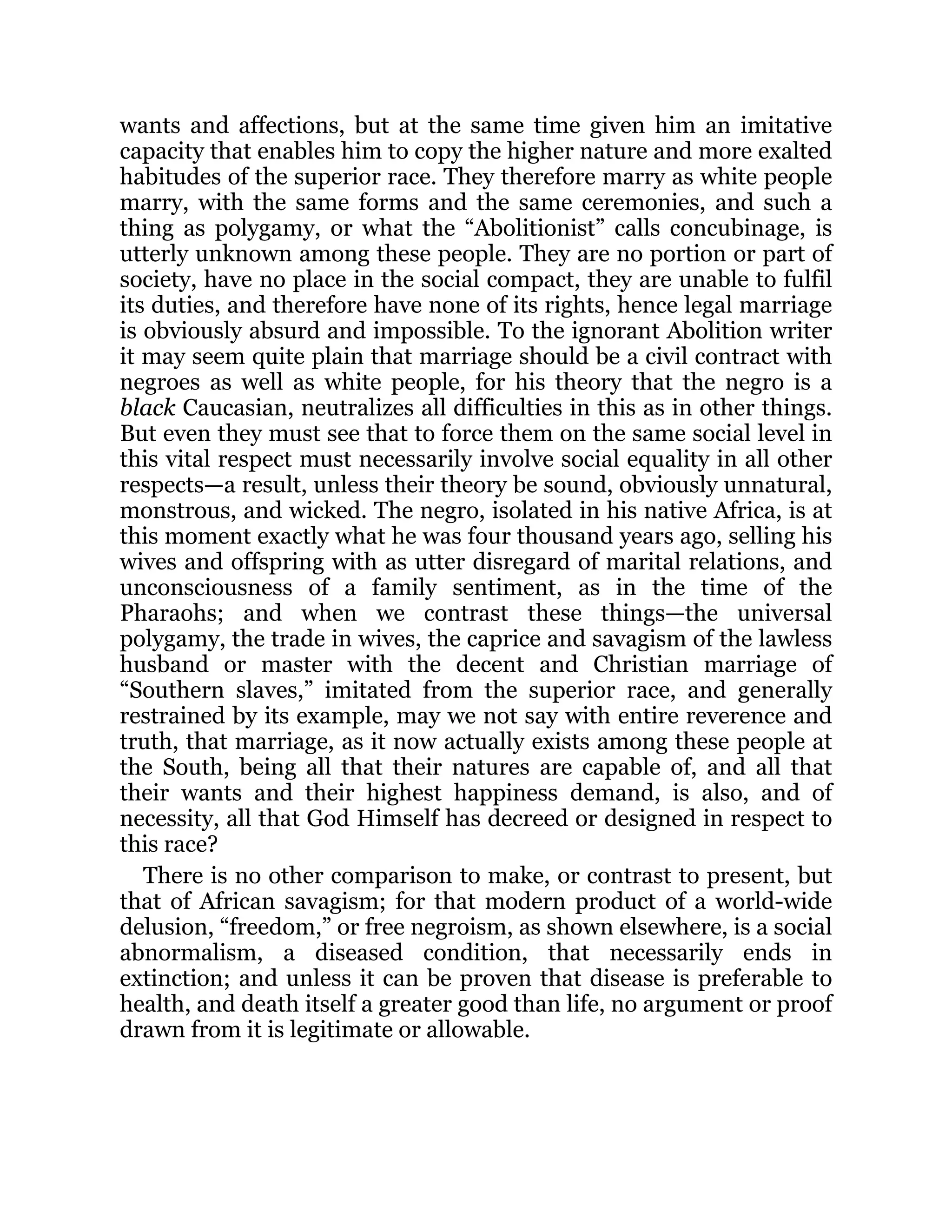 wants and affections, but at the same time given him an imitative
capacity that enables him to copy the higher nature and more exalted
habitudes of the superior race. They therefore marry as white people
marry, with the same forms and the same ceremonies, and such a
thing as polygamy, or what the “Abolitionist” calls concubinage, is
utterly unknown among these people. They are no portion or part of
society, have no place in the social compact, they are unable to fulfil
its duties, and therefore have none of its rights, hence legal marriage
is obviously absurd and impossible. To the ignorant Abolition writer
it may seem quite plain that marriage should be a civil contract with
negroes as well as white people, for his theory that the negro is a
black Caucasian, neutralizes all difficulties in this as in other things.
But even they must see that to force them on the same social level in
this vital respect must necessarily involve social equality in all other
respects—a result, unless their theory be sound, obviously unnatural,
monstrous, and wicked. The negro, isolated in his native Africa, is at
this moment exactly what he was four thousand years ago, selling his
wives and offspring with as utter disregard of marital relations, and
unconsciousness of a family sentiment, as in the time of the
Pharaohs; and when we contrast these things—the universal
polygamy, the trade in wives, the caprice and savagism of the lawless
husband or master with the decent and Christian marriage of
“Southern slaves,” imitated from the superior race, and generally
restrained by its example, may we not say with entire reverence and
truth, that marriage, as it now actually exists among these people at
the South, being all that their natures are capable of, and all that
their wants and their highest happiness demand, is also, and of
necessity, all that God Himself has decreed or designed in respect to
this race?
There is no other comparison to make, or contrast to present, but
that of African savagism; for that modern product of a world-wide
delusion, “freedom,” or free negroism, as shown elsewhere, is a social
abnormalism, a diseased condition, that necessarily ends in
extinction; and unless it can be proven that disease is preferable to
health, and death itself a greater good than life, no argument or proof
drawn from it is legitimate or allowable.
 
