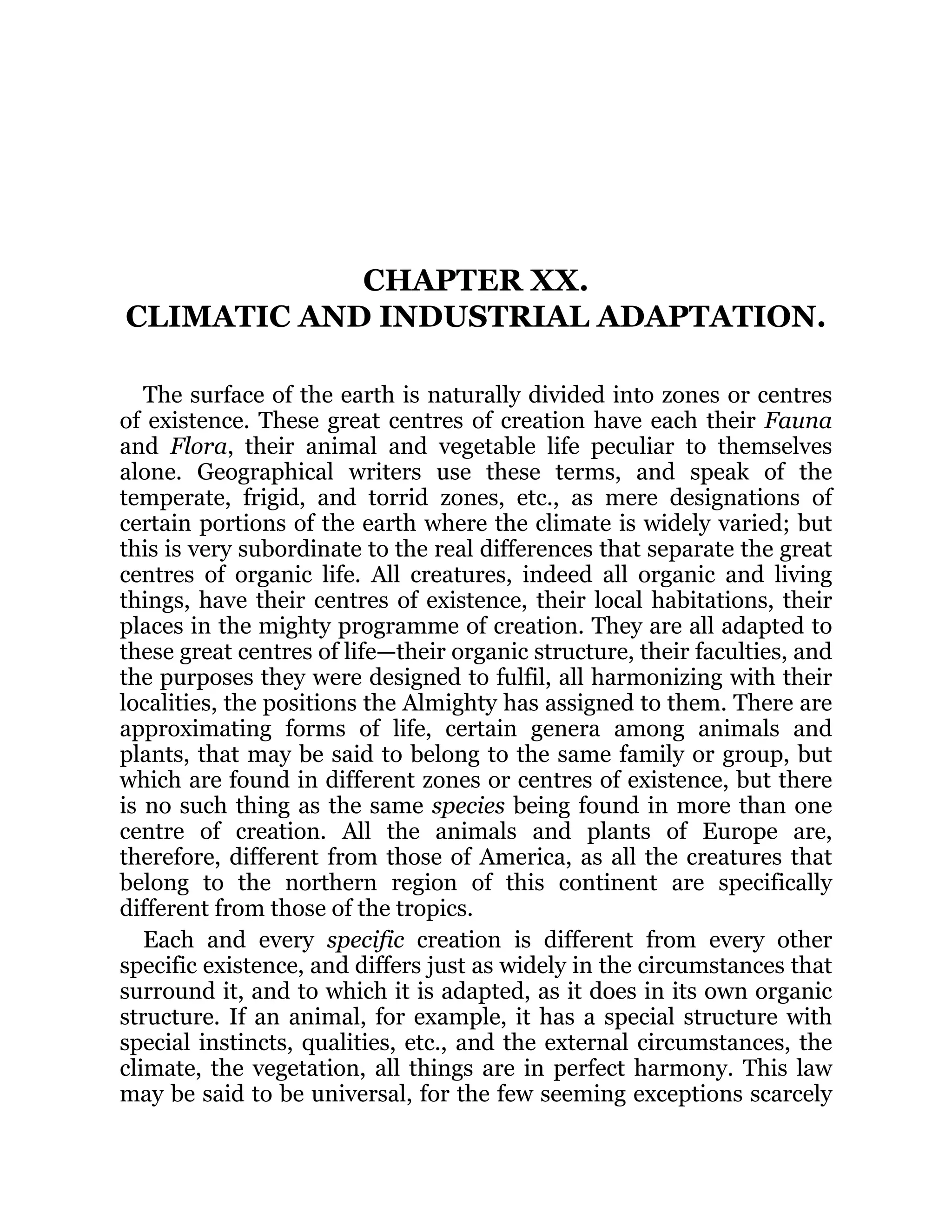 CHAPTER XX.
CLIMATIC AND INDUSTRIAL ADAPTATION.
The surface of the earth is naturally divided into zones or centres
of existence. These great centres of creation have each their Fauna
and Flora, their animal and vegetable life peculiar to themselves
alone. Geographical writers use these terms, and speak of the
temperate, frigid, and torrid zones, etc., as mere designations of
certain portions of the earth where the climate is widely varied; but
this is very subordinate to the real differences that separate the great
centres of organic life. All creatures, indeed all organic and living
things, have their centres of existence, their local habitations, their
places in the mighty programme of creation. They are all adapted to
these great centres of life—their organic structure, their faculties, and
the purposes they were designed to fulfil, all harmonizing with their
localities, the positions the Almighty has assigned to them. There are
approximating forms of life, certain genera among animals and
plants, that may be said to belong to the same family or group, but
which are found in different zones or centres of existence, but there
is no such thing as the same species being found in more than one
centre of creation. All the animals and plants of Europe are,
therefore, different from those of America, as all the creatures that
belong to the northern region of this continent are specifically
different from those of the tropics.
Each and every specific creation is different from every other
specific existence, and differs just as widely in the circumstances that
surround it, and to which it is adapted, as it does in its own organic
structure. If an animal, for example, it has a special structure with
special instincts, qualities, etc., and the external circumstances, the
climate, the vegetation, all things are in perfect harmony. This law
may be said to be universal, for the few seeming exceptions scarcely
 